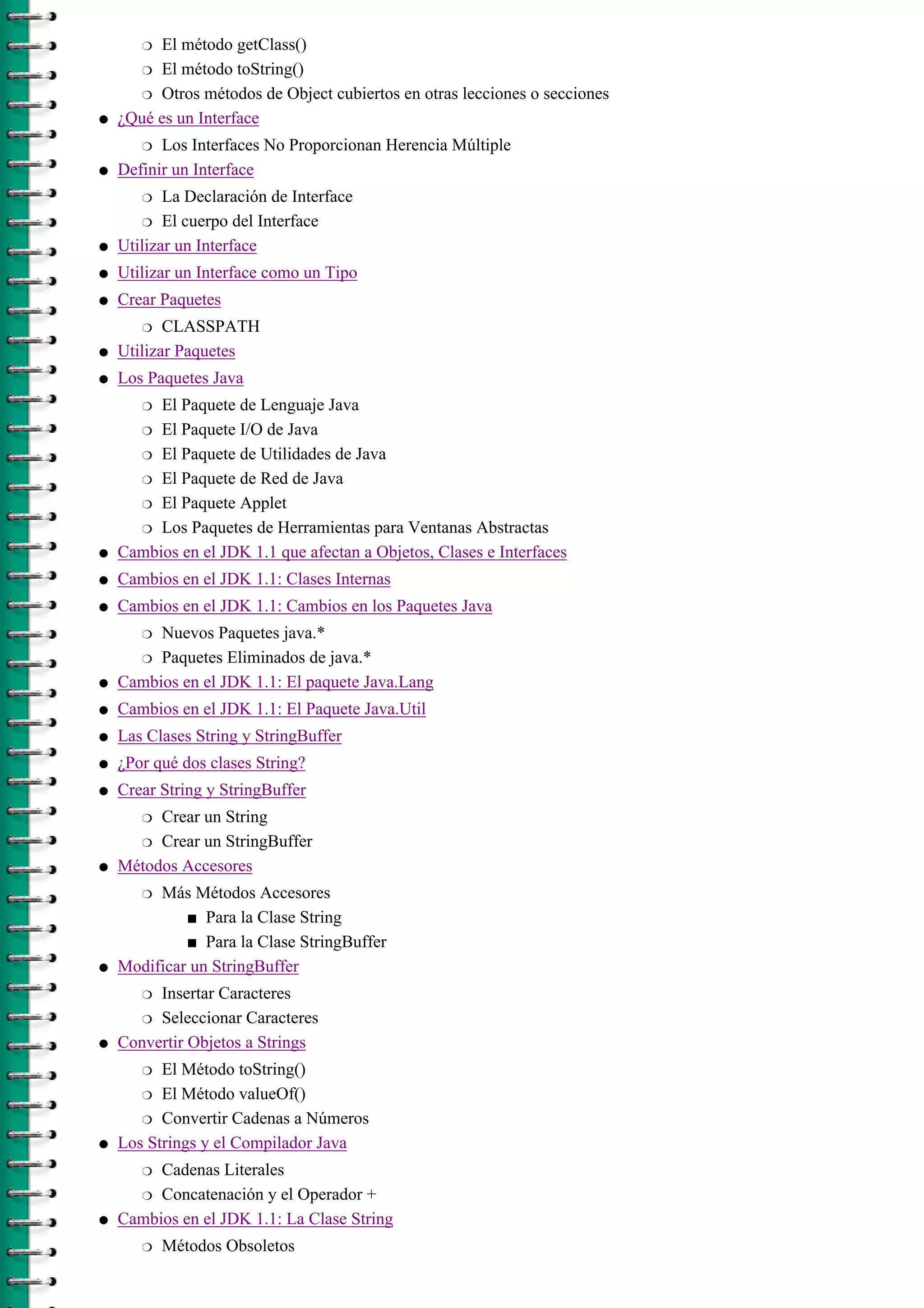 El método getClass()r
El método toString()r
Otros métodos de Object cubiertos en otras lecciones o seccionesr
¿Qué es un Interface
Los Interfaces No Proporcionan Herencia Múltipler
q
Definir un Interface
La Declaración de Interfacer
El cuerpo del Interfacer
q
Utilizar un Interfaceq
Utilizar un Interface como un Tipoq
Crear Paquetes
CLASSPATHr
q
Utilizar Paquetesq
Los Paquetes Java
El Paquete de Lenguaje Javar
El Paquete I/O de Javar
El Paquete de Utilidades de Javar
El Paquete de Red de Javar
El Paquete Appletr
Los Paquetes de Herramientas para Ventanas Abstractasr
q
Cambios en el JDK 1.1 que afectan a Objetos, Clases e Interfacesq
Cambios en el JDK 1.1: Clases Internasq
Cambios en el JDK 1.1: Cambios en los Paquetes Java
Nuevos Paquetes java.*r
Paquetes Eliminados de java.*r
q
Cambios en el JDK 1.1: El paquete Java.Langq
Cambios en el JDK 1.1: El Paquete Java.Utilq
Las Clases String y StringBufferq
¿Por qué dos clases String?q
Crear String y StringBuffer
Crear un Stringr
Crear un StringBufferr
q
Métodos Accesores
Más Métodos Accesores
Para la Clase Strings
Para la Clase StringBuffers
r
q
Modificar un StringBuffer
Insertar Caracteresr
Seleccionar Caracteresr
q
Convertir Objetos a Strings
El Método toString()r
El Método valueOf()r
Convertir Cadenas a Númerosr
q
Los Strings y el Compilador Java
Cadenas Literalesr
Concatenación y el Operador +r
q
Cambios en el JDK 1.1: La Clase String
Métodos Obsoletosr
q
 