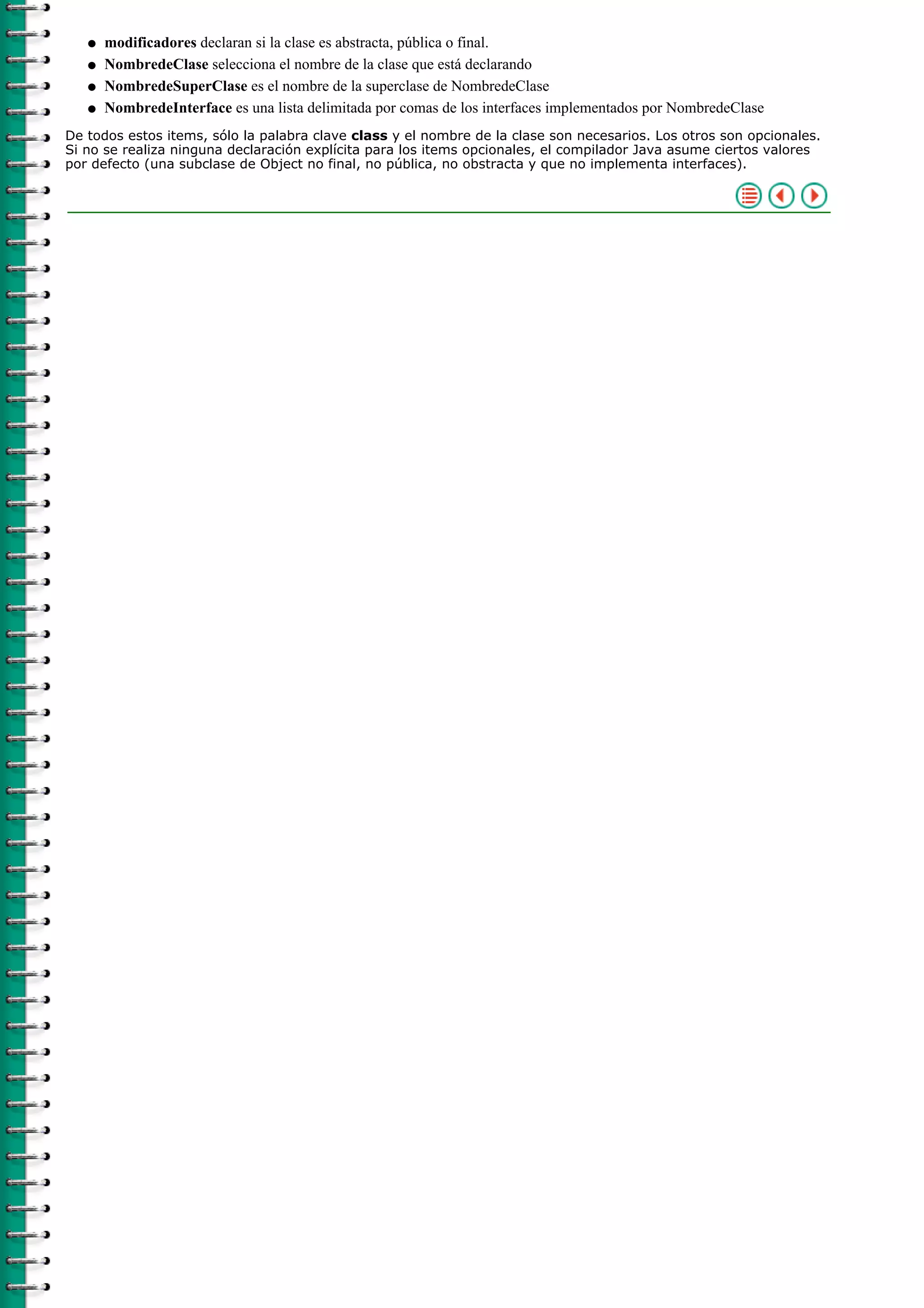 modificadores declaran si la clase es abstracta, pública o final.q
NombredeClase selecciona el nombre de la clase que está declarandoq
NombredeSuperClase es el nombre de la superclase de NombredeClaseq
NombredeInterface es una lista delimitada por comas de los interfaces implementados por NombredeClaseq
De todos estos items, sólo la palabra clave class y el nombre de la clase son necesarios. Los otros son opcionales.
Si no se realiza ninguna declaración explícita para los items opcionales, el compilador Java asume ciertos valores
por defecto (una subclase de Object no final, no pública, no obstracta y que no implementa interfaces).
 