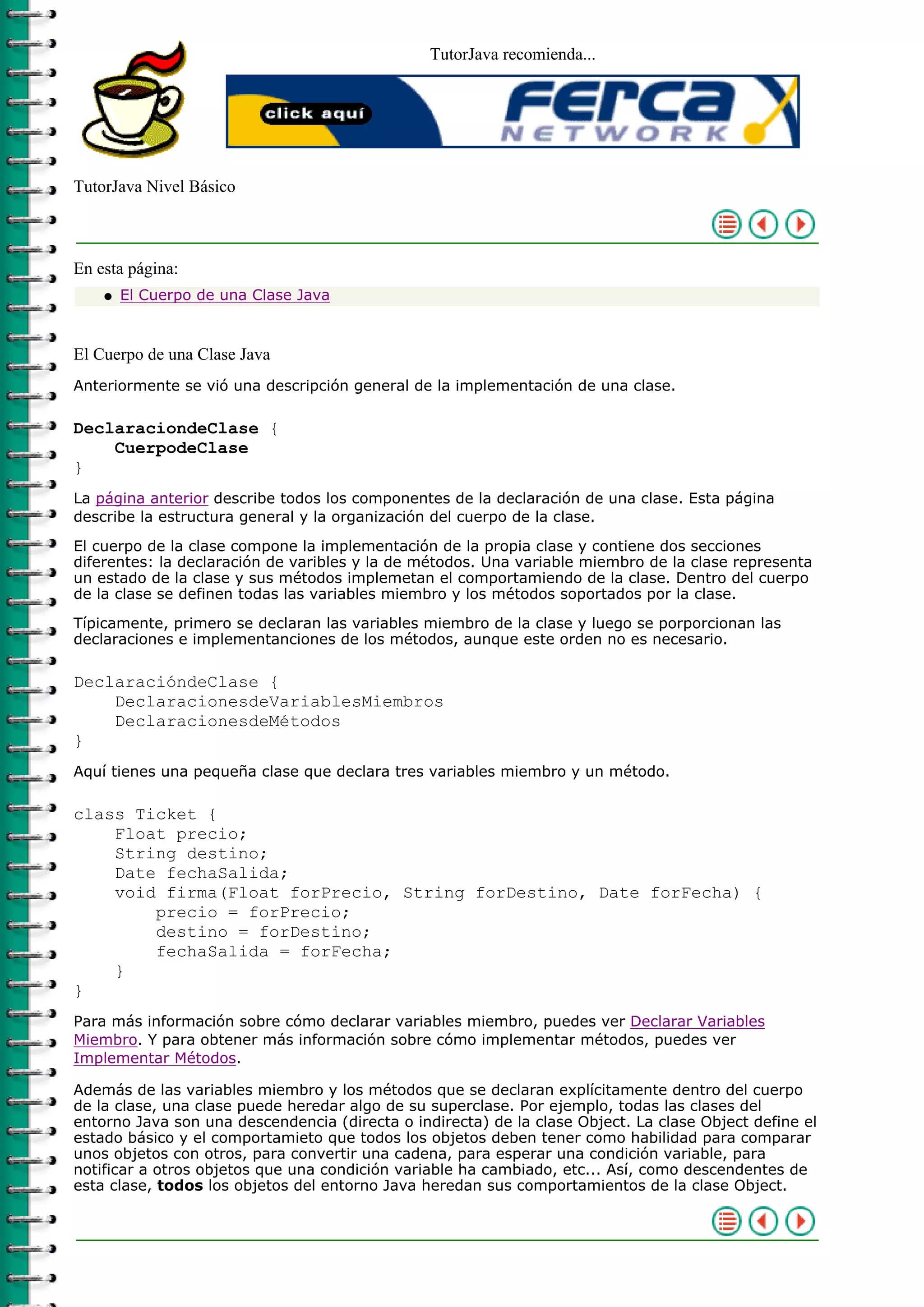 TutorJava recomienda...
TutorJava Nivel Básico
En esta página:
El Cuerpo de una Clase Javaq
El Cuerpo de una Clase Java
Anteriormente se vió una descripción general de la implementación de una clase.
DeclaraciondeClase {
CuerpodeClase
}
La página anterior describe todos los componentes de la declaración de una clase. Esta página
describe la estructura general y la organización del cuerpo de la clase.
El cuerpo de la clase compone la implementación de la propia clase y contiene dos secciones
diferentes: la declaración de varibles y la de métodos. Una variable miembro de la clase representa
un estado de la clase y sus métodos implemetan el comportamiendo de la clase. Dentro del cuerpo
de la clase se definen todas las variables miembro y los métodos soportados por la clase.
Típicamente, primero se declaran las variables miembro de la clase y luego se porporcionan las
declaraciones e implementanciones de los métodos, aunque este orden no es necesario.
DeclaracióndeClase {
DeclaracionesdeVariablesMiembros
DeclaracionesdeMétodos
}
Aquí tienes una pequeña clase que declara tres variables miembro y un método.
class Ticket {
Float precio;
String destino;
Date fechaSalida;
void firma(Float forPrecio, String forDestino, Date forFecha) {
precio = forPrecio;
destino = forDestino;
fechaSalida = forFecha;
}
}
Para más información sobre cómo declarar variables miembro, puedes ver Declarar Variables
Miembro. Y para obtener más información sobre cómo implementar métodos, puedes ver
Implementar Métodos.
Además de las variables miembro y los métodos que se declaran explícitamente dentro del cuerpo
de la clase, una clase puede heredar algo de su superclase. Por ejemplo, todas las clases del
entorno Java son una descendencia (directa o indirecta) de la clase Object. La clase Object define el
estado básico y el comportamieto que todos los objetos deben tener como habilidad para comparar
unos objetos con otros, para convertir una cadena, para esperar una condición variable, para
notificar a otros objetos que una condición variable ha cambiado, etc... Así, como descendentes de
esta clase, todos los objetos del entorno Java heredan sus comportamientos de la clase Object.
 