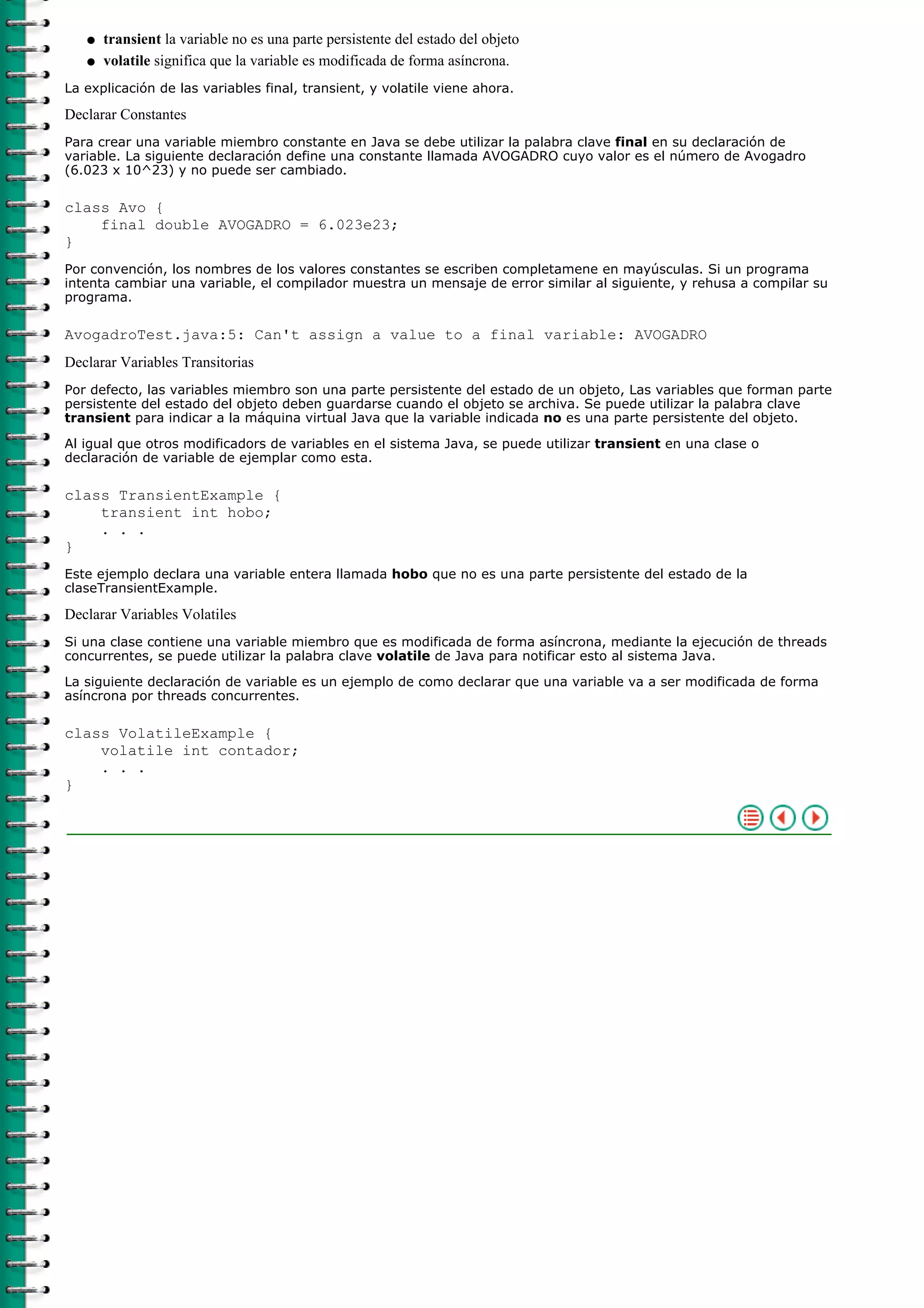 transient la variable no es una parte persistente del estado del objetoq
volatile significa que la variable es modificada de forma asíncrona.q
La explicación de las variables final, transient, y volatile viene ahora.
Declarar Constantes
Para crear una variable miembro constante en Java se debe utilizar la palabra clave final en su declaración de
variable. La siguiente declaración define una constante llamada AVOGADRO cuyo valor es el número de Avogadro
(6.023 x 10^23) y no puede ser cambiado.
class Avo {
final double AVOGADRO = 6.023e23;
}
Por convención, los nombres de los valores constantes se escriben completamene en mayúsculas. Si un programa
intenta cambiar una variable, el compilador muestra un mensaje de error similar al siguiente, y rehusa a compilar su
programa.
AvogadroTest.java:5: Can't assign a value to a final variable: AVOGADRO
Declarar Variables Transitorias
Por defecto, las variables miembro son una parte persistente del estado de un objeto, Las variables que forman parte
persistente del estado del objeto deben guardarse cuando el objeto se archiva. Se puede utilizar la palabra clave
transient para indicar a la máquina virtual Java que la variable indicada no es una parte persistente del objeto.
Al igual que otros modificadors de variables en el sistema Java, se puede utilizar transient en una clase o
declaración de variable de ejemplar como esta.
class TransientExample {
transient int hobo;
. . .
}
Este ejemplo declara una variable entera llamada hobo que no es una parte persistente del estado de la
claseTransientExample.
Declarar Variables Volatiles
Si una clase contiene una variable miembro que es modificada de forma asíncrona, mediante la ejecución de threads
concurrentes, se puede utilizar la palabra clave volatile de Java para notificar esto al sistema Java.
La siguiente declaración de variable es un ejemplo de como declarar que una variable va a ser modificada de forma
asíncrona por threads concurrentes.
class VolatileExample {
volatile int contador;
. . .
}
 