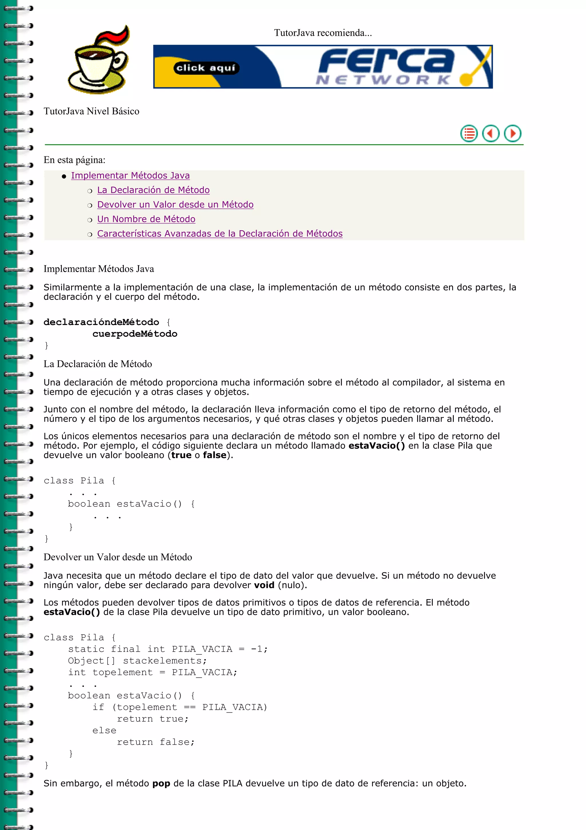 TutorJava recomienda...
TutorJava Nivel Básico
En esta página:
Implementar Métodos Java
La Declaración de Métodor
Devolver un Valor desde un Métodor
Un Nombre de Métodor
Características Avanzadas de la Declaración de Métodosr
q
Implementar Métodos Java
Similarmente a la implementación de una clase, la implementación de un método consiste en dos partes, la
declaración y el cuerpo del método.
declaracióndeMétodo {
cuerpodeMétodo
}
La Declaración de Método
Una declaración de método proporciona mucha información sobre el método al compilador, al sistema en
tiempo de ejecución y a otras clases y objetos.
Junto con el nombre del método, la declaración lleva información como el tipo de retorno del método, el
número y el tipo de los argumentos necesarios, y qué otras clases y objetos pueden llamar al método.
Los únicos elementos necesarios para una declaración de método son el nombre y el tipo de retorno del
método. Por ejemplo, el código siguiente declara un método llamado estaVacio() en la clase Pila que
devuelve un valor booleano (true o false).
class Pila {
. . .
boolean estaVacio() {
. . .
}
}
Devolver un Valor desde un Método
Java necesita que un método declare el tipo de dato del valor que devuelve. Si un método no devuelve
ningún valor, debe ser declarado para devolver void (nulo).
Los métodos pueden devolver tipos de datos primitivos o tipos de datos de referencia. El método
estaVacio() de la clase Pila devuelve un tipo de dato primitivo, un valor booleano.
class Pila {
static final int PILA_VACIA = -1;
Object[] stackelements;
int topelement = PILA_VACIA;
. . .
boolean estaVacio() {
if (topelement == PILA_VACIA)
return true;
else
return false;
}
}
Sin embargo, el método pop de la clase PILA devuelve un tipo de dato de referencia: un objeto.
 