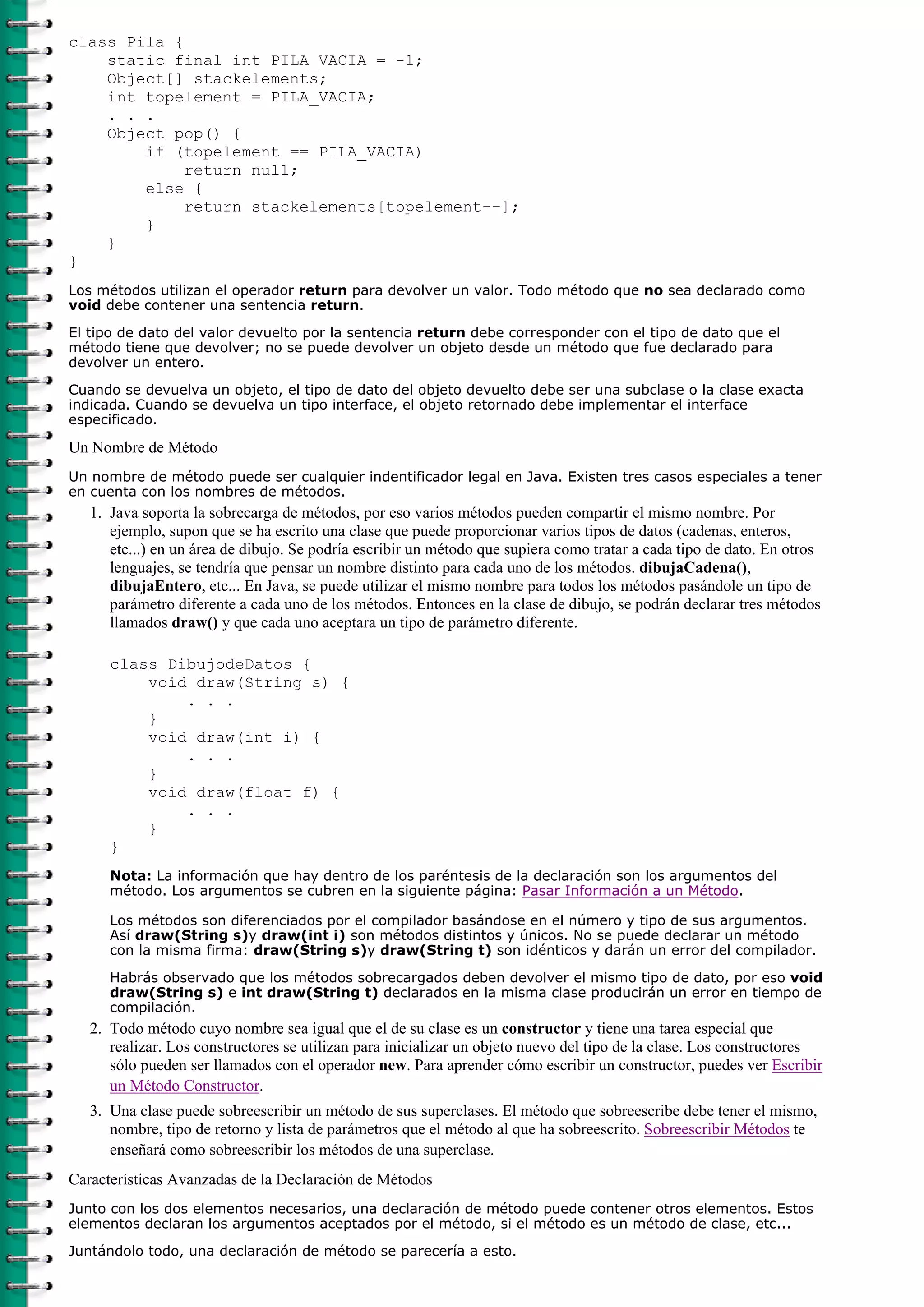 class Pila {
static final int PILA_VACIA = -1;
Object[] stackelements;
int topelement = PILA_VACIA;
. . .
Object pop() {
if (topelement == PILA_VACIA)
return null;
else {
return stackelements[topelement--];
}
}
}
Los métodos utilizan el operador return para devolver un valor. Todo método que no sea declarado como
void debe contener una sentencia return.
El tipo de dato del valor devuelto por la sentencia return debe corresponder con el tipo de dato que el
método tiene que devolver; no se puede devolver un objeto desde un método que fue declarado para
devolver un entero.
Cuando se devuelva un objeto, el tipo de dato del objeto devuelto debe ser una subclase o la clase exacta
indicada. Cuando se devuelva un tipo interface, el objeto retornado debe implementar el interface
especificado.
Un Nombre de Método
Un nombre de método puede ser cualquier indentificador legal en Java. Existen tres casos especiales a tener
en cuenta con los nombres de métodos.
Java soporta la sobrecarga de métodos, por eso varios métodos pueden compartir el mismo nombre. Por
ejemplo, supon que se ha escrito una clase que puede proporcionar varios tipos de datos (cadenas, enteros,
etc...) en un área de dibujo. Se podría escribir un método que supiera como tratar a cada tipo de dato. En otros
lenguajes, se tendría que pensar un nombre distinto para cada uno de los métodos. dibujaCadena(),
dibujaEntero, etc... En Java, se puede utilizar el mismo nombre para todos los métodos pasándole un tipo de
parámetro diferente a cada uno de los métodos. Entonces en la clase de dibujo, se podrán declarar tres métodos
llamados draw() y que cada uno aceptara un tipo de parámetro diferente.
class DibujodeDatos {
void draw(String s) {
. . .
}
void draw(int i) {
. . .
}
void draw(float f) {
. . .
}
}
Nota: La información que hay dentro de los paréntesis de la declaración son los argumentos del
método. Los argumentos se cubren en la siguiente página: Pasar Información a un Método.
Los métodos son diferenciados por el compilador basándose en el número y tipo de sus argumentos.
Así draw(String s)y draw(int i) son métodos distintos y únicos. No se puede declarar un método
con la misma firma: draw(String s)y draw(String t) son idénticos y darán un error del compilador.
Habrás observado que los métodos sobrecargados deben devolver el mismo tipo de dato, por eso void
draw(String s) e int draw(String t) declarados en la misma clase producirán un error en tiempo de
compilación.
1.
Todo método cuyo nombre sea igual que el de su clase es un constructor y tiene una tarea especial que
realizar. Los constructores se utilizan para inicializar un objeto nuevo del tipo de la clase. Los constructores
sólo pueden ser llamados con el operador new. Para aprender cómo escribir un constructor, puedes ver Escribir
un Método Constructor.
2.
Una clase puede sobreescribir un método de sus superclases. El método que sobreescribe debe tener el mismo,
nombre, tipo de retorno y lista de parámetros que el método al que ha sobreescrito. Sobreescribir Métodos te
enseñará como sobreescribir los métodos de una superclase.
3.
Características Avanzadas de la Declaración de Métodos
Junto con los dos elementos necesarios, una declaración de método puede contener otros elementos. Estos
elementos declaran los argumentos aceptados por el método, si el método es un método de clase, etc...
Juntándolo todo, una declaración de método se parecería a esto.
 