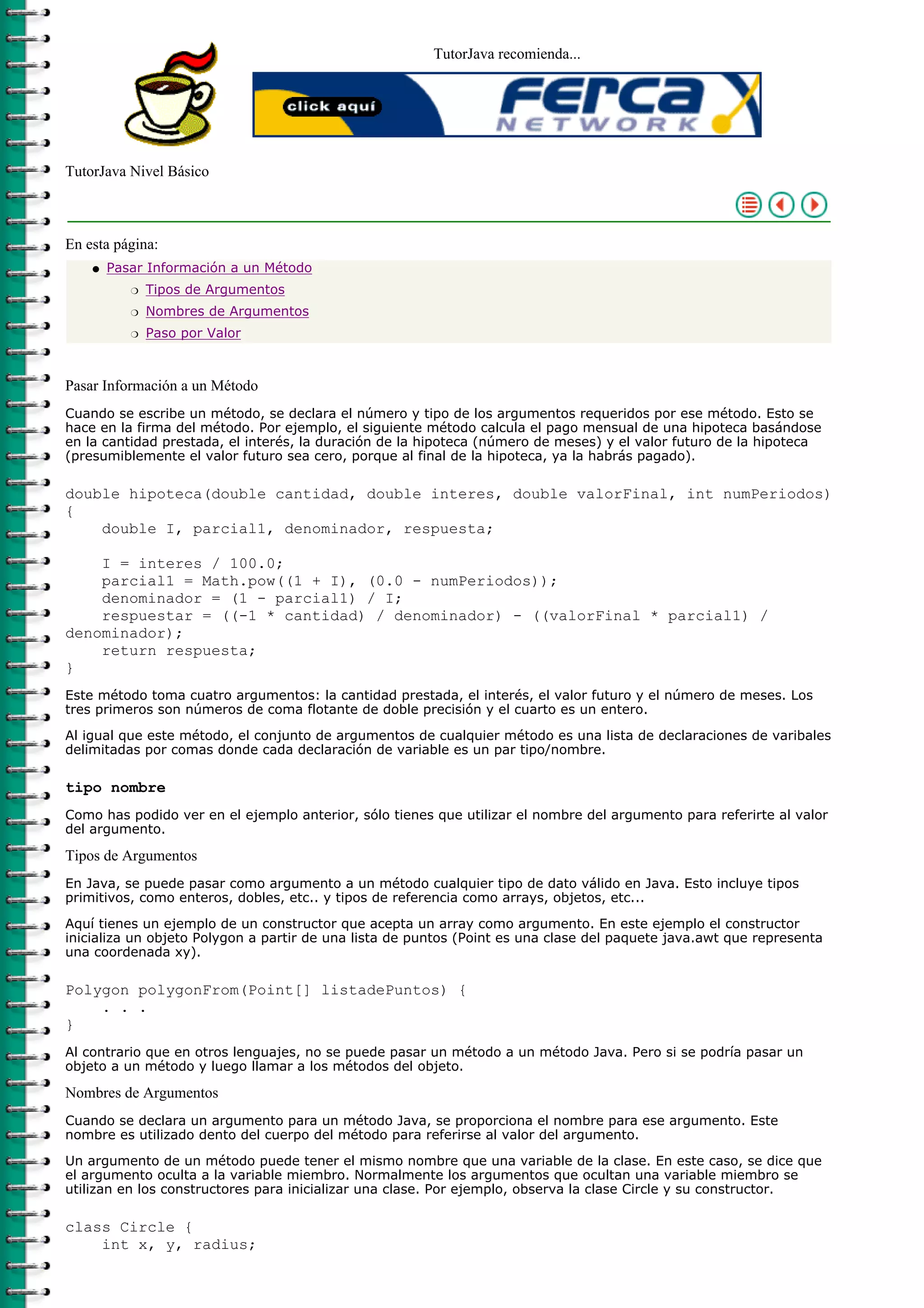 TutorJava recomienda...
TutorJava Nivel Básico
En esta página:
Pasar Información a un Método
Tipos de Argumentosr
Nombres de Argumentosr
Paso por Valorr
q
Pasar Información a un Método
Cuando se escribe un método, se declara el número y tipo de los argumentos requeridos por ese método. Esto se
hace en la firma del método. Por ejemplo, el siguiente método calcula el pago mensual de una hipoteca basándose
en la cantidad prestada, el interés, la duración de la hipoteca (número de meses) y el valor futuro de la hipoteca
(presumiblemente el valor futuro sea cero, porque al final de la hipoteca, ya la habrás pagado).
double hipoteca(double cantidad, double interes, double valorFinal, int numPeriodos)
{
double I, parcial1, denominador, respuesta;
I = interes / 100.0;
parcial1 = Math.pow((1 + I), (0.0 - numPeriodos));
denominador = (1 - parcial1) / I;
respuestar = ((-1 * cantidad) / denominador) - ((valorFinal * parcial1) /
denominador);
return respuesta;
}
Este método toma cuatro argumentos: la cantidad prestada, el interés, el valor futuro y el número de meses. Los
tres primeros son números de coma flotante de doble precisión y el cuarto es un entero.
Al igual que este método, el conjunto de argumentos de cualquier método es una lista de declaraciones de varibales
delimitadas por comas donde cada declaración de variable es un par tipo/nombre.
tipo nombre
Como has podido ver en el ejemplo anterior, sólo tienes que utilizar el nombre del argumento para referirte al valor
del argumento.
Tipos de Argumentos
En Java, se puede pasar como argumento a un método cualquier tipo de dato válido en Java. Esto incluye tipos
primitivos, como enteros, dobles, etc.. y tipos de referencia como arrays, objetos, etc...
Aquí tienes un ejemplo de un constructor que acepta un array como argumento. En este ejemplo el constructor
inicializa un objeto Polygon a partir de una lista de puntos (Point es una clase del paquete java.awt que representa
una coordenada xy).
Polygon polygonFrom(Point[] listadePuntos) {
. . .
}
Al contrario que en otros lenguajes, no se puede pasar un método a un método Java. Pero si se podría pasar un
objeto a un método y luego llamar a los métodos del objeto.
Nombres de Argumentos
Cuando se declara un argumento para un método Java, se proporciona el nombre para ese argumento. Este
nombre es utilizado dento del cuerpo del método para referirse al valor del argumento.
Un argumento de un método puede tener el mismo nombre que una variable de la clase. En este caso, se dice que
el argumento oculta a la variable miembro. Normalmente los argumentos que ocultan una variable miembro se
utilizan en los constructores para inicializar una clase. Por ejemplo, observa la clase Circle y su constructor.
class Circle {
int x, y, radius;
 