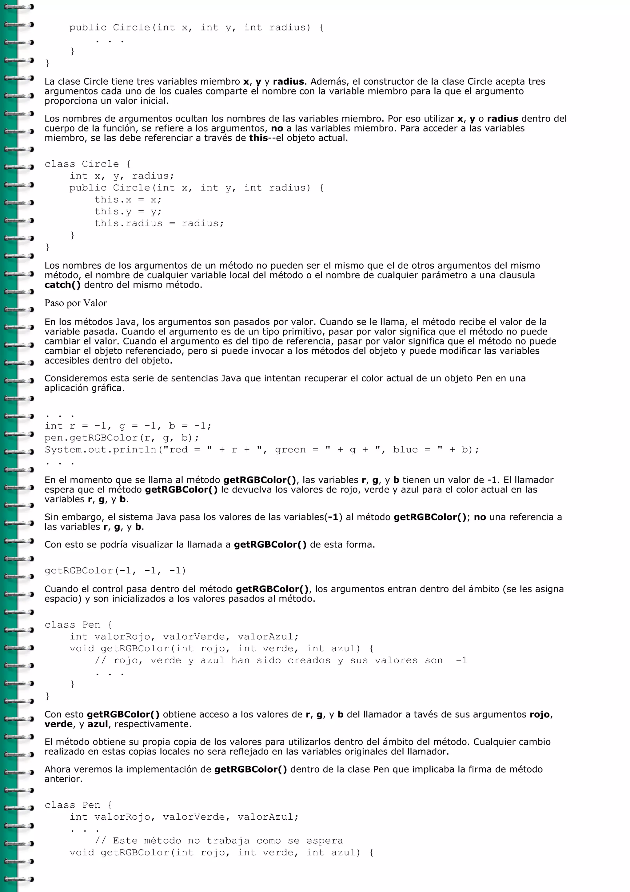 public Circle(int x, int y, int radius) {
. . .
}
}
La clase Circle tiene tres variables miembro x, y y radius. Además, el constructor de la clase Circle acepta tres
argumentos cada uno de los cuales comparte el nombre con la variable miembro para la que el argumento
proporciona un valor inicial.
Los nombres de argumentos ocultan los nombres de las variables miembro. Por eso utilizar x, y o radius dentro del
cuerpo de la función, se refiere a los argumentos, no a las variables miembro. Para acceder a las variables
miembro, se las debe referenciar a través de this--el objeto actual.
class Circle {
int x, y, radius;
public Circle(int x, int y, int radius) {
this.x = x;
this.y = y;
this.radius = radius;
}
}
Los nombres de los argumentos de un método no pueden ser el mismo que el de otros argumentos del mismo
método, el nombre de cualquier variable local del método o el nombre de cualquier parámetro a una clausula
catch() dentro del mismo método.
Paso por Valor
En los métodos Java, los argumentos son pasados por valor. Cuando se le llama, el método recibe el valor de la
variable pasada. Cuando el argumento es de un tipo primitivo, pasar por valor significa que el método no puede
cambiar el valor. Cuando el argumento es del tipo de referencia, pasar por valor significa que el método no puede
cambiar el objeto referenciado, pero si puede invocar a los métodos del objeto y puede modificar las variables
accesibles dentro del objeto.
Consideremos esta serie de sentencias Java que intentan recuperar el color actual de un objeto Pen en una
aplicación gráfica.
. . .
int r = -1, g = -1, b = -1;
pen.getRGBColor(r, g, b);
System.out.println("red = " + r + ", green = " + g + ", blue = " + b);
. . .
En el momento que se llama al método getRGBColor(), las variables r, g, y b tienen un valor de -1. El llamador
espera que el método getRGBColor() le devuelva los valores de rojo, verde y azul para el color actual en las
variables r, g, y b.
Sin embargo, el sistema Java pasa los valores de las variables(-1) al método getRGBColor(); no una referencia a
las variables r, g, y b.
Con esto se podría visualizar la llamada a getRGBColor() de esta forma.
getRGBColor(-1, -1, -1)
Cuando el control pasa dentro del método getRGBColor(), los argumentos entran dentro del ámbito (se les asigna
espacio) y son inicializados a los valores pasados al método.
class Pen {
int valorRojo, valorVerde, valorAzul;
void getRGBColor(int rojo, int verde, int azul) {
// rojo, verde y azul han sido creados y sus valores son -1
. . .
}
}
Con esto getRGBColor() obtiene acceso a los valores de r, g, y b del llamador a tavés de sus argumentos rojo,
verde, y azul, respectivamente.
El método obtiene su propia copia de los valores para utilizarlos dentro del ámbito del método. Cualquier cambio
realizado en estas copias locales no sera reflejado en las variables originales del llamador.
Ahora veremos la implementación de getRGBColor() dentro de la clase Pen que implicaba la firma de método
anterior.
class Pen {
int valorRojo, valorVerde, valorAzul;
. . .
// Este método no trabaja como se espera
void getRGBColor(int rojo, int verde, int azul) {
 