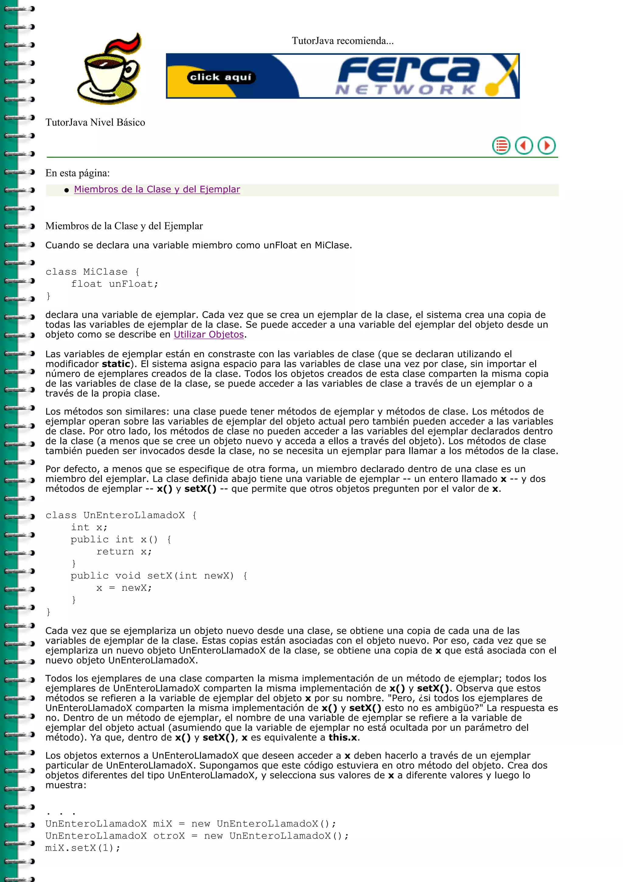 TutorJava recomienda...
TutorJava Nivel Básico
En esta página:
Miembros de la Clase y del Ejemplarq
Miembros de la Clase y del Ejemplar
Cuando se declara una variable miembro como unFloat en MiClase.
class MiClase {
float unFloat;
}
declara una variable de ejemplar. Cada vez que se crea un ejemplar de la clase, el sistema crea una copia de
todas las variables de ejemplar de la clase. Se puede acceder a una variable del ejemplar del objeto desde un
objeto como se describe en Utilizar Objetos.
Las variables de ejemplar están en constraste con las variables de clase (que se declaran utilizando el
modificador static). El sistema asigna espacio para las variables de clase una vez por clase, sin importar el
número de ejemplares creados de la clase. Todos los objetos creados de esta clase comparten la misma copia
de las variables de clase de la clase, se puede acceder a las variables de clase a través de un ejemplar o a
través de la propia clase.
Los métodos son similares: una clase puede tener métodos de ejemplar y métodos de clase. Los métodos de
ejemplar operan sobre las variables de ejemplar del objeto actual pero también pueden acceder a las variables
de clase. Por otro lado, los métodos de clase no pueden acceder a las variables del ejemplar declarados dentro
de la clase (a menos que se cree un objeto nuevo y acceda a ellos a través del objeto). Los métodos de clase
también pueden ser invocados desde la clase, no se necesita un ejemplar para llamar a los métodos de la clase.
Por defecto, a menos que se especifique de otra forma, un miembro declarado dentro de una clase es un
miembro del ejemplar. La clase definida abajo tiene una variable de ejemplar -- un entero llamado x -- y dos
métodos de ejemplar -- x() y setX() -- que permite que otros objetos pregunten por el valor de x.
class UnEnteroLlamadoX {
int x;
public int x() {
return x;
}
public void setX(int newX) {
x = newX;
}
}
Cada vez que se ejemplariza un objeto nuevo desde una clase, se obtiene una copia de cada una de las
variables de ejemplar de la clase. Estas copias están asociadas con el objeto nuevo. Por eso, cada vez que se
ejemplariza un nuevo objeto UnEnteroLlamadoX de la clase, se obtiene una copia de x que está asociada con el
nuevo objeto UnEnteroLlamadoX.
Todos los ejemplares de una clase comparten la misma implementación de un método de ejemplar; todos los
ejemplares de UnEnteroLlamadoX comparten la misma implementación de x() y setX(). Observa que estos
métodos se refieren a la variable de ejemplar del objeto x por su nombre. "Pero, ¿si todos los ejemplares de
UnEnteroLlamadoX comparten la misma implementación de x() y setX() esto no es ambigüo?" La respuesta es
no. Dentro de un método de ejemplar, el nombre de una variable de ejemplar se refiere a la variable de
ejemplar del objeto actual (asumiendo que la variable de ejemplar no está ocultada por un parámetro del
método). Ya que, dentro de x() y setX(), x es equivalente a this.x.
Los objetos externos a UnEnteroLlamadoX que deseen acceder a x deben hacerlo a través de un ejemplar
particular de UnEnteroLlamadoX. Supongamos que este código estuviera en otro método del objeto. Crea dos
objetos diferentes del tipo UnEnteroLlamadoX, y selecciona sus valores de x a diferente valores y luego lo
muestra:
. . .
UnEnteroLlamadoX miX = new UnEnteroLlamadoX();
UnEnteroLlamadoX otroX = new UnEnteroLlamadoX();
miX.setX(1);
 