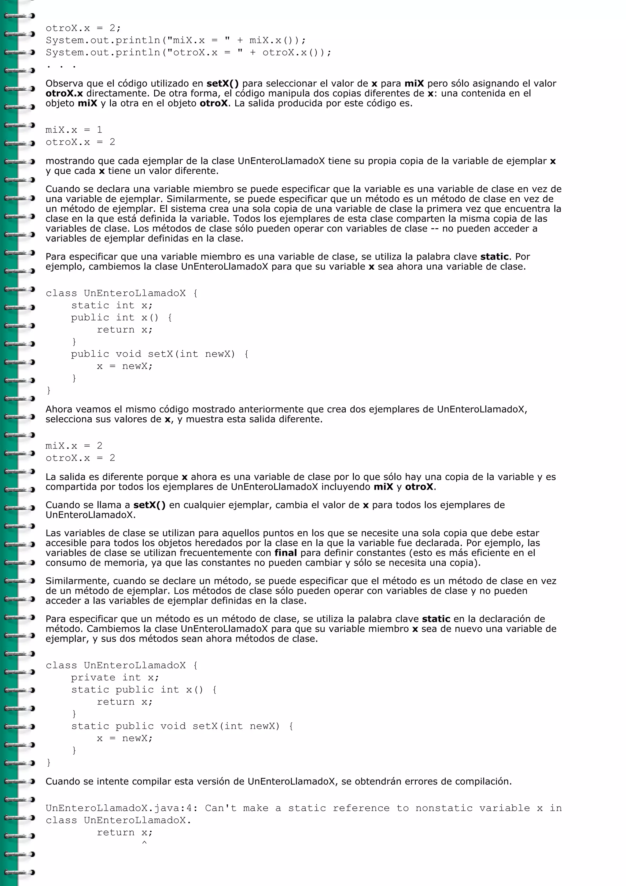 otroX.x = 2;
System.out.println("miX.x = " + miX.x());
System.out.println("otroX.x = " + otroX.x());
. . .
Observa que el código utilizado en setX() para seleccionar el valor de x para miX pero sólo asignando el valor
otroX.x directamente. De otra forma, el código manipula dos copias diferentes de x: una contenida en el
objeto miX y la otra en el objeto otroX. La salida producida por este código es.
miX.x = 1
otroX.x = 2
mostrando que cada ejemplar de la clase UnEnteroLlamadoX tiene su propia copia de la variable de ejemplar x
y que cada x tiene un valor diferente.
Cuando se declara una variable miembro se puede especificar que la variable es una variable de clase en vez de
una variable de ejemplar. Similarmente, se puede especificar que un método es un método de clase en vez de
un método de ejemplar. El sistema crea una sola copia de una variable de clase la primera vez que encuentra la
clase en la que está definida la variable. Todos los ejemplares de esta clase comparten la misma copia de las
variables de clase. Los métodos de clase sólo pueden operar con variables de clase -- no pueden acceder a
variables de ejemplar definidas en la clase.
Para especificar que una variable miembro es una variable de clase, se utiliza la palabra clave static. Por
ejemplo, cambiemos la clase UnEnteroLlamadoX para que su variable x sea ahora una variable de clase.
class UnEnteroLlamadoX {
static int x;
public int x() {
return x;
}
public void setX(int newX) {
x = newX;
}
}
Ahora veamos el mismo código mostrado anteriormente que crea dos ejemplares de UnEnteroLlamadoX,
selecciona sus valores de x, y muestra esta salida diferente.
miX.x = 2
otroX.x = 2
La salida es diferente porque x ahora es una variable de clase por lo que sólo hay una copia de la variable y es
compartida por todos los ejemplares de UnEnteroLlamadoX incluyendo miX y otroX.
Cuando se llama a setX() en cualquier ejemplar, cambia el valor de x para todos los ejemplares de
UnEnteroLlamadoX.
Las variables de clase se utilizan para aquellos puntos en los que se necesite una sola copia que debe estar
accesible para todos los objetos heredados por la clase en la que la variable fue declarada. Por ejemplo, las
variables de clase se utilizan frecuentemente con final para definir constantes (esto es más eficiente en el
consumo de memoria, ya que las constantes no pueden cambiar y sólo se necesita una copia).
Similarmente, cuando se declare un método, se puede especificar que el método es un método de clase en vez
de un método de ejemplar. Los métodos de clase sólo pueden operar con variables de clase y no pueden
acceder a las variables de ejemplar definidas en la clase.
Para especificar que un método es un método de clase, se utiliza la palabra clave static en la declaración de
método. Cambiemos la clase UnEnteroLlamadoX para que su variable miembro x sea de nuevo una variable de
ejemplar, y sus dos métodos sean ahora métodos de clase.
class UnEnteroLlamadoX {
private int x;
static public int x() {
return x;
}
static public void setX(int newX) {
x = newX;
}
}
Cuando se intente compilar esta versión de UnEnteroLlamadoX, se obtendrán errores de compilación.
UnEnteroLlamadoX.java:4: Can't make a static reference to nonstatic variable x in
class UnEnteroLlamadoX.
return x;
^
 