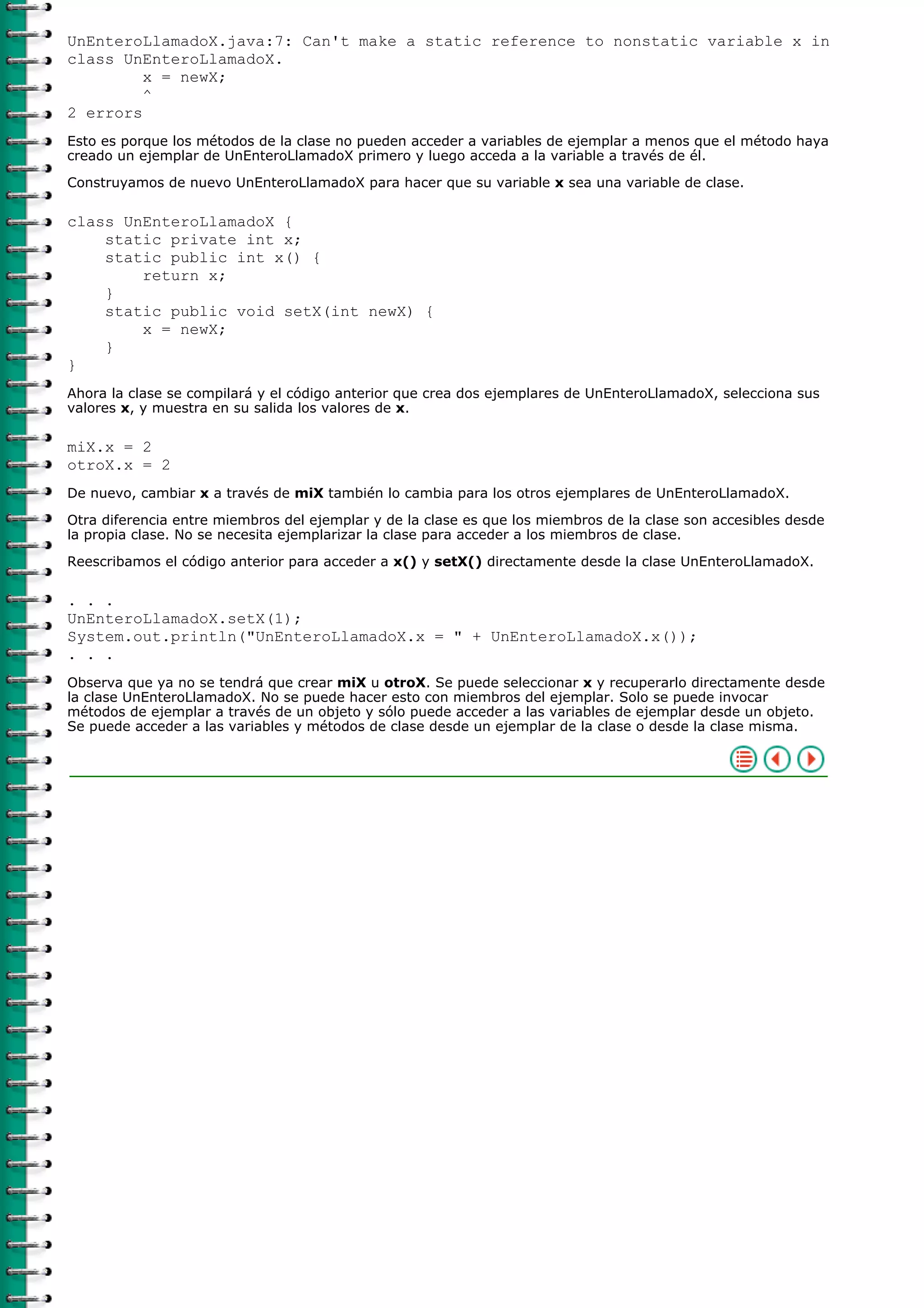 UnEnteroLlamadoX.java:7: Can't make a static reference to nonstatic variable x in
class UnEnteroLlamadoX.
x = newX;
^
2 errors
Esto es porque los métodos de la clase no pueden acceder a variables de ejemplar a menos que el método haya
creado un ejemplar de UnEnteroLlamadoX primero y luego acceda a la variable a través de él.
Construyamos de nuevo UnEnteroLlamadoX para hacer que su variable x sea una variable de clase.
class UnEnteroLlamadoX {
static private int x;
static public int x() {
return x;
}
static public void setX(int newX) {
x = newX;
}
}
Ahora la clase se compilará y el código anterior que crea dos ejemplares de UnEnteroLlamadoX, selecciona sus
valores x, y muestra en su salida los valores de x.
miX.x = 2
otroX.x = 2
De nuevo, cambiar x a través de miX también lo cambia para los otros ejemplares de UnEnteroLlamadoX.
Otra diferencia entre miembros del ejemplar y de la clase es que los miembros de la clase son accesibles desde
la propia clase. No se necesita ejemplarizar la clase para acceder a los miembros de clase.
Reescribamos el código anterior para acceder a x() y setX() directamente desde la clase UnEnteroLlamadoX.
. . .
UnEnteroLlamadoX.setX(1);
System.out.println("UnEnteroLlamadoX.x = " + UnEnteroLlamadoX.x());
. . .
Observa que ya no se tendrá que crear miX u otroX. Se puede seleccionar x y recuperarlo directamente desde
la clase UnEnteroLlamadoX. No se puede hacer esto con miembros del ejemplar. Solo se puede invocar
métodos de ejemplar a través de un objeto y sólo puede acceder a las variables de ejemplar desde un objeto.
Se puede acceder a las variables y métodos de clase desde un ejemplar de la clase o desde la clase misma.
 