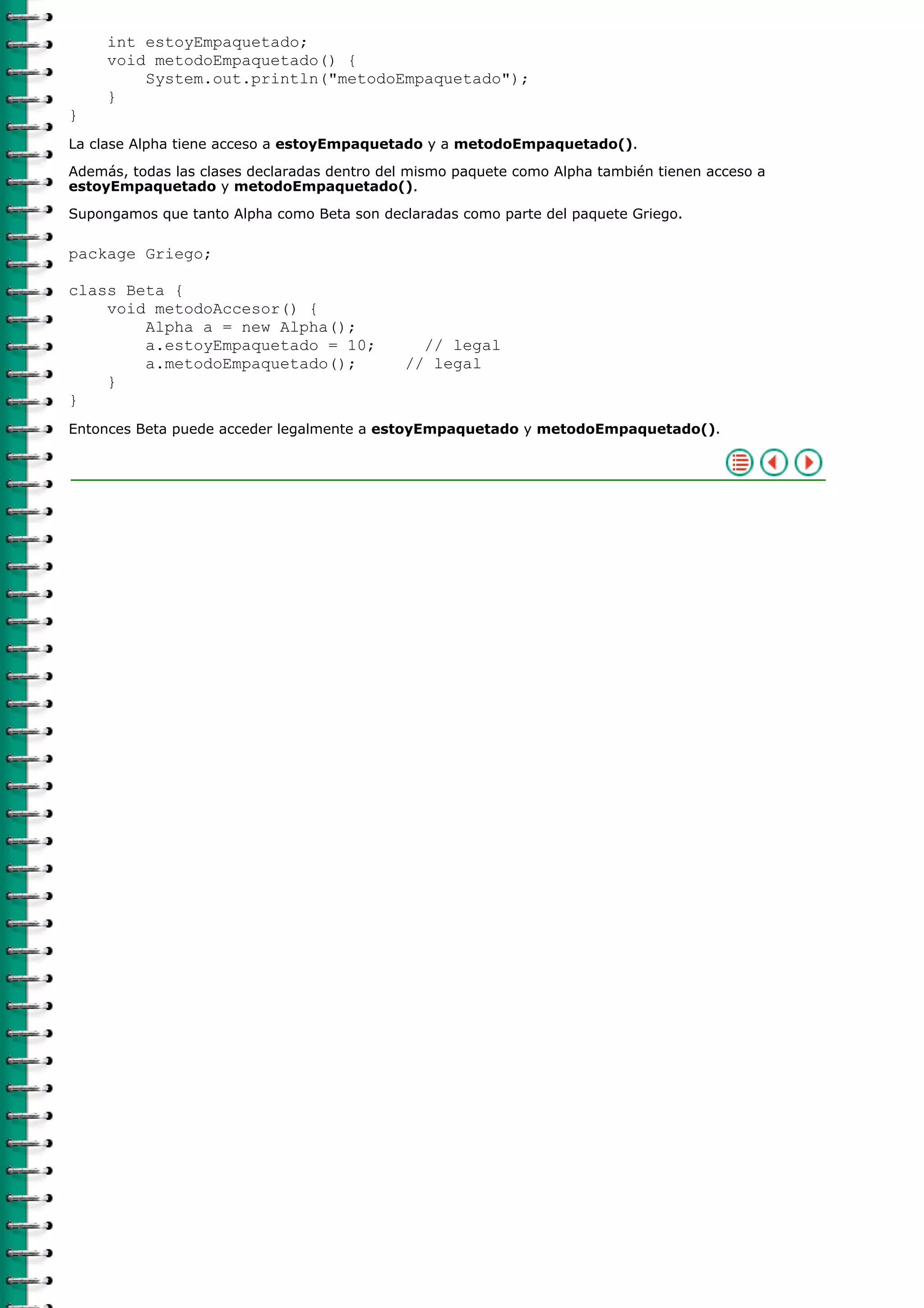 int estoyEmpaquetado;
void metodoEmpaquetado() {
System.out.println("metodoEmpaquetado");
}
}
La clase Alpha tiene acceso a estoyEmpaquetado y a metodoEmpaquetado().
Además, todas las clases declaradas dentro del mismo paquete como Alpha también tienen acceso a
estoyEmpaquetado y metodoEmpaquetado().
Supongamos que tanto Alpha como Beta son declaradas como parte del paquete Griego.
package Griego;
class Beta {
void metodoAccesor() {
Alpha a = new Alpha();
a.estoyEmpaquetado = 10; // legal
a.metodoEmpaquetado(); // legal
}
}
Entonces Beta puede acceder legalmente a estoyEmpaquetado y metodoEmpaquetado().
 
