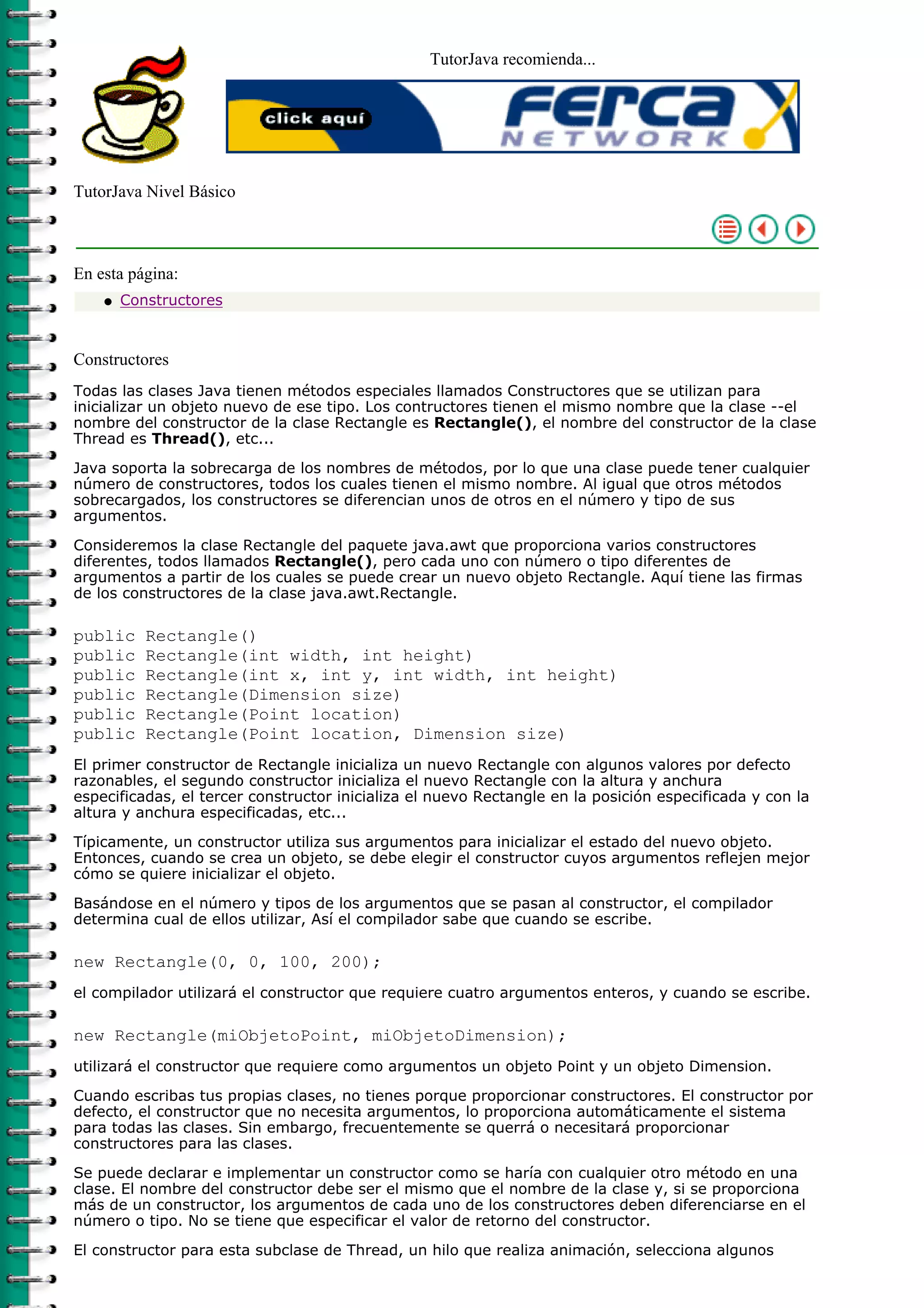 TutorJava recomienda...
TutorJava Nivel Básico
En esta página:
Constructoresq
Constructores
Todas las clases Java tienen métodos especiales llamados Constructores que se utilizan para
inicializar un objeto nuevo de ese tipo. Los contructores tienen el mismo nombre que la clase --el
nombre del constructor de la clase Rectangle es Rectangle(), el nombre del constructor de la clase
Thread es Thread(), etc...
Java soporta la sobrecarga de los nombres de métodos, por lo que una clase puede tener cualquier
número de constructores, todos los cuales tienen el mismo nombre. Al igual que otros métodos
sobrecargados, los constructores se diferencian unos de otros en el número y tipo de sus
argumentos.
Consideremos la clase Rectangle del paquete java.awt que proporciona varios constructores
diferentes, todos llamados Rectangle(), pero cada uno con número o tipo diferentes de
argumentos a partir de los cuales se puede crear un nuevo objeto Rectangle. Aquí tiene las firmas
de los constructores de la clase java.awt.Rectangle.
public Rectangle()
public Rectangle(int width, int height)
public Rectangle(int x, int y, int width, int height)
public Rectangle(Dimension size)
public Rectangle(Point location)
public Rectangle(Point location, Dimension size)
El primer constructor de Rectangle inicializa un nuevo Rectangle con algunos valores por defecto
razonables, el segundo constructor inicializa el nuevo Rectangle con la altura y anchura
especificadas, el tercer constructor inicializa el nuevo Rectangle en la posición especificada y con la
altura y anchura especificadas, etc...
Típicamente, un constructor utiliza sus argumentos para inicializar el estado del nuevo objeto.
Entonces, cuando se crea un objeto, se debe elegir el constructor cuyos argumentos reflejen mejor
cómo se quiere inicializar el objeto.
Basándose en el número y tipos de los argumentos que se pasan al constructor, el compilador
determina cual de ellos utilizar, Así el compilador sabe que cuando se escribe.
new Rectangle(0, 0, 100, 200);
el compilador utilizará el constructor que requiere cuatro argumentos enteros, y cuando se escribe.
new Rectangle(miObjetoPoint, miObjetoDimension);
utilizará el constructor que requiere como argumentos un objeto Point y un objeto Dimension.
Cuando escribas tus propias clases, no tienes porque proporcionar constructores. El constructor por
defecto, el constructor que no necesita argumentos, lo proporciona automáticamente el sistema
para todas las clases. Sin embargo, frecuentemente se querrá o necesitará proporcionar
constructores para las clases.
Se puede declarar e implementar un constructor como se haría con cualquier otro método en una
clase. El nombre del constructor debe ser el mismo que el nombre de la clase y, si se proporciona
más de un constructor, los argumentos de cada uno de los constructores deben diferenciarse en el
número o tipo. No se tiene que especificar el valor de retorno del constructor.
El constructor para esta subclase de Thread, un hilo que realiza animación, selecciona algunos
 