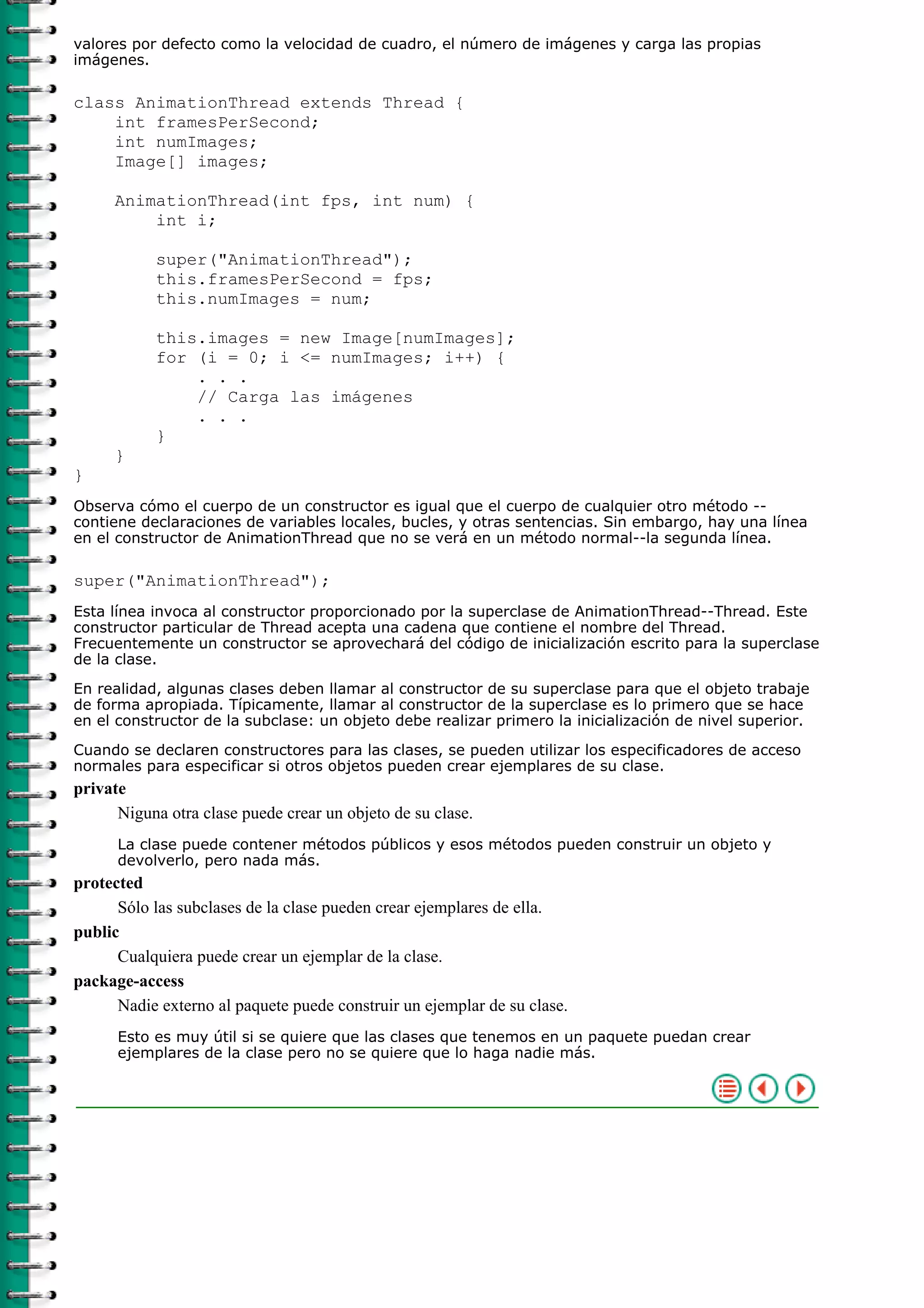 valores por defecto como la velocidad de cuadro, el número de imágenes y carga las propias
imágenes.
class AnimationThread extends Thread {
int framesPerSecond;
int numImages;
Image[] images;
AnimationThread(int fps, int num) {
int i;
super("AnimationThread");
this.framesPerSecond = fps;
this.numImages = num;
this.images = new Image[numImages];
for (i = 0; i <= numImages; i++) {
. . .
// Carga las imágenes
. . .
}
}
}
Observa cómo el cuerpo de un constructor es igual que el cuerpo de cualquier otro método --
contiene declaraciones de variables locales, bucles, y otras sentencias. Sin embargo, hay una línea
en el constructor de AnimationThread que no se verá en un método normal--la segunda línea.
super("AnimationThread");
Esta línea invoca al constructor proporcionado por la superclase de AnimationThread--Thread. Este
constructor particular de Thread acepta una cadena que contiene el nombre del Thread.
Frecuentemente un constructor se aprovechará del código de inicialización escrito para la superclase
de la clase.
En realidad, algunas clases deben llamar al constructor de su superclase para que el objeto trabaje
de forma apropiada. Típicamente, llamar al constructor de la superclase es lo primero que se hace
en el constructor de la subclase: un objeto debe realizar primero la inicialización de nivel superior.
Cuando se declaren constructores para las clases, se pueden utilizar los especificadores de acceso
normales para especificar si otros objetos pueden crear ejemplares de su clase.
private
Niguna otra clase puede crear un objeto de su clase.
La clase puede contener métodos públicos y esos métodos pueden construir un objeto y
devolverlo, pero nada más.
protected
Sólo las subclases de la clase pueden crear ejemplares de ella.
public
Cualquiera puede crear un ejemplar de la clase.
package-access
Nadie externo al paquete puede construir un ejemplar de su clase.
Esto es muy útil si se quiere que las clases que tenemos en un paquete puedan crear
ejemplares de la clase pero no se quiere que lo haga nadie más.
 