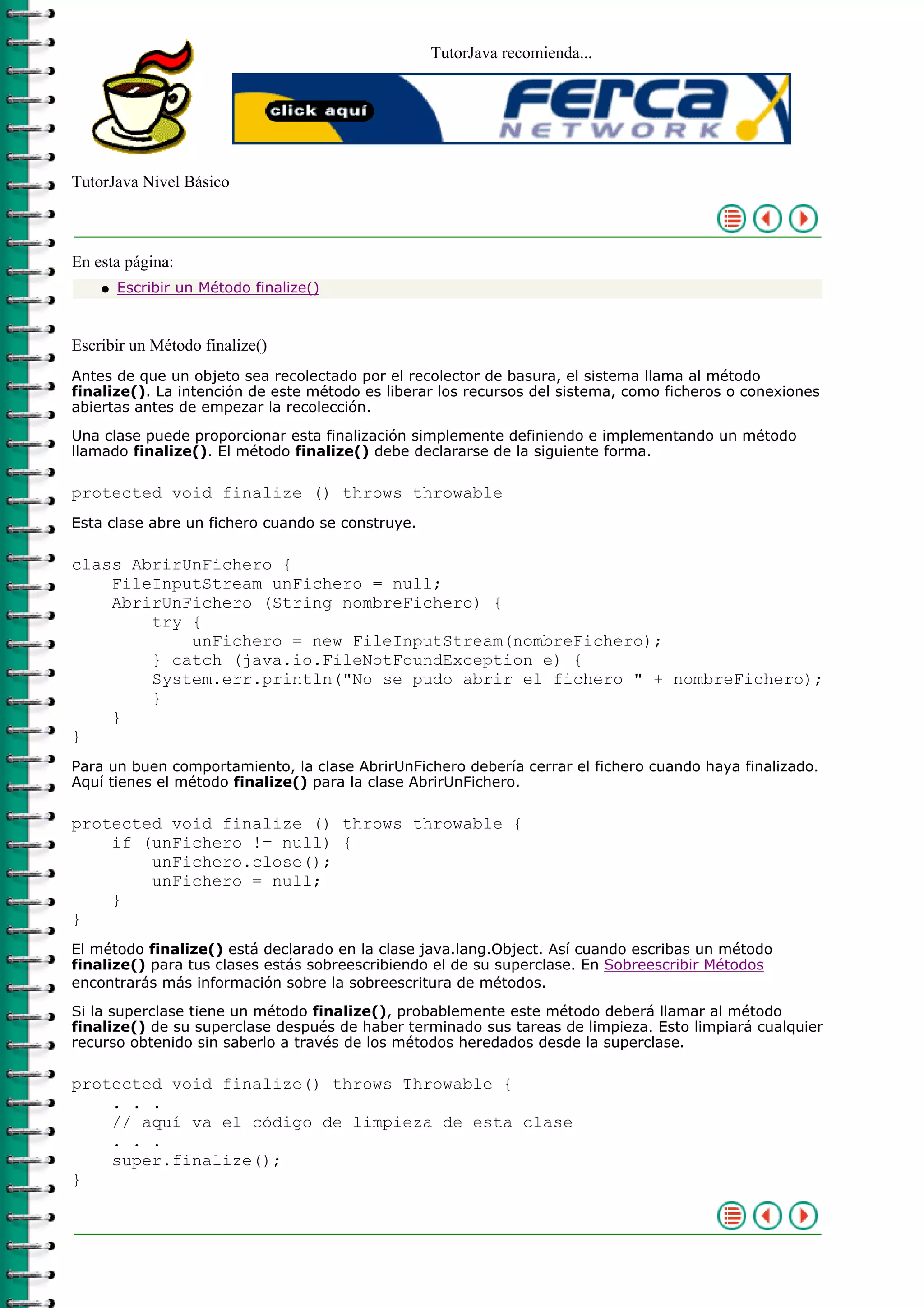 TutorJava recomienda...
TutorJava Nivel Básico
En esta página:
Escribir un Método finalize()q
Escribir un Método finalize()
Antes de que un objeto sea recolectado por el recolector de basura, el sistema llama al método
finalize(). La intención de este método es liberar los recursos del sistema, como ficheros o conexiones
abiertas antes de empezar la recolección.
Una clase puede proporcionar esta finalización simplemente definiendo e implementando un método
llamado finalize(). El método finalize() debe declararse de la siguiente forma.
protected void finalize () throws throwable
Esta clase abre un fichero cuando se construye.
class AbrirUnFichero {
FileInputStream unFichero = null;
AbrirUnFichero (String nombreFichero) {
try {
unFichero = new FileInputStream(nombreFichero);
} catch (java.io.FileNotFoundException e) {
System.err.println("No se pudo abrir el fichero " + nombreFichero);
}
}
}
Para un buen comportamiento, la clase AbrirUnFichero debería cerrar el fichero cuando haya finalizado.
Aquí tienes el método finalize() para la clase AbrirUnFichero.
protected void finalize () throws throwable {
if (unFichero != null) {
unFichero.close();
unFichero = null;
}
}
El método finalize() está declarado en la clase java.lang.Object. Así cuando escribas un método
finalize() para tus clases estás sobreescribiendo el de su superclase. En Sobreescribir Métodos
encontrarás más información sobre la sobreescritura de métodos.
Si la superclase tiene un método finalize(), probablemente este método deberá llamar al método
finalize() de su superclase después de haber terminado sus tareas de limpieza. Esto limpiará cualquier
recurso obtenido sin saberlo a través de los métodos heredados desde la superclase.
protected void finalize() throws Throwable {
. . .
// aquí va el código de limpieza de esta clase
. . .
super.finalize();
}
 