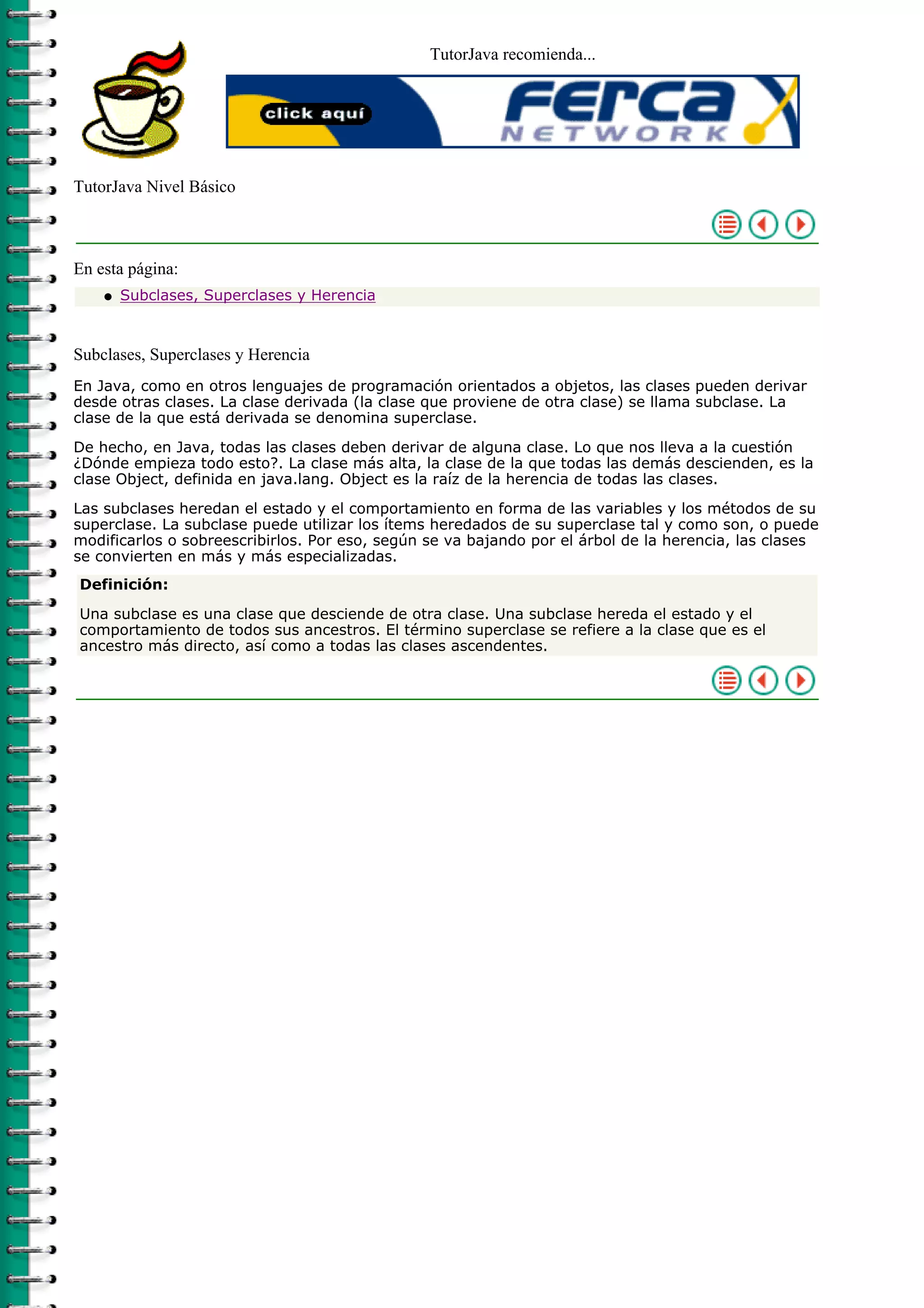 TutorJava recomienda...
TutorJava Nivel Básico
En esta página:
Subclases, Superclases y Herenciaq
Subclases, Superclases y Herencia
En Java, como en otros lenguajes de programación orientados a objetos, las clases pueden derivar
desde otras clases. La clase derivada (la clase que proviene de otra clase) se llama subclase. La
clase de la que está derivada se denomina superclase.
De hecho, en Java, todas las clases deben derivar de alguna clase. Lo que nos lleva a la cuestión
¿Dónde empieza todo esto?. La clase más alta, la clase de la que todas las demás descienden, es la
clase Object, definida en java.lang. Object es la raíz de la herencia de todas las clases.
Las subclases heredan el estado y el comportamiento en forma de las variables y los métodos de su
superclase. La subclase puede utilizar los ítems heredados de su superclase tal y como son, o puede
modificarlos o sobreescribirlos. Por eso, según se va bajando por el árbol de la herencia, las clases
se convierten en más y más especializadas.
Definición:
Una subclase es una clase que desciende de otra clase. Una subclase hereda el estado y el
comportamiento de todos sus ancestros. El término superclase se refiere a la clase que es el
ancestro más directo, así como a todas las clases ascendentes.
 