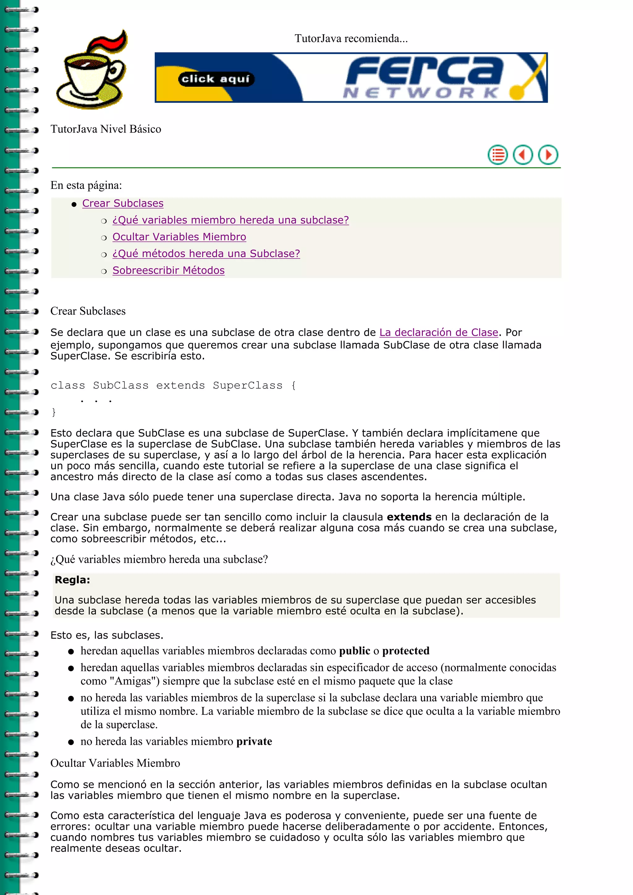 TutorJava recomienda...
TutorJava Nivel Básico
En esta página:
Crear Subclases
¿Qué variables miembro hereda una subclase?r
Ocultar Variables Miembror
¿Qué métodos hereda una Subclase?r
Sobreescribir Métodosr
q
Crear Subclases
Se declara que un clase es una subclase de otra clase dentro de La declaración de Clase. Por
ejemplo, supongamos que queremos crear una subclase llamada SubClase de otra clase llamada
SuperClase. Se escribiría esto.
class SubClass extends SuperClass {
. . .
}
Esto declara que SubClase es una subclase de SuperClase. Y también declara implícitamene que
SuperClase es la superclase de SubClase. Una subclase también hereda variables y miembros de las
superclases de su superclase, y así a lo largo del árbol de la herencia. Para hacer esta explicación
un poco más sencilla, cuando este tutorial se refiere a la superclase de una clase significa el
ancestro más directo de la clase así como a todas sus clases ascendentes.
Una clase Java sólo puede tener una superclase directa. Java no soporta la herencia múltiple.
Crear una subclase puede ser tan sencillo como incluir la clausula extends en la declaración de la
clase. Sin embargo, normalmente se deberá realizar alguna cosa más cuando se crea una subclase,
como sobreescribir métodos, etc...
¿Qué variables miembro hereda una subclase?
Regla:
Una subclase hereda todas las variables miembros de su superclase que puedan ser accesibles
desde la subclase (a menos que la variable miembro esté oculta en la subclase).
Esto es, las subclases.
heredan aquellas variables miembros declaradas como public o protectedq
heredan aquellas variables miembros declaradas sin especificador de acceso (normalmente conocidas
como "Amigas") siempre que la subclase esté en el mismo paquete que la clase
q
no hereda las variables miembros de la superclase si la subclase declara una variable miembro que
utiliza el mismo nombre. La variable miembro de la subclase se dice que oculta a la variable miembro
de la superclase.
q
no hereda las variables miembro privateq
Ocultar Variables Miembro
Como se mencionó en la sección anterior, las variables miembros definidas en la subclase ocultan
las variables miembro que tienen el mismo nombre en la superclase.
Como esta característica del lenguaje Java es poderosa y conveniente, puede ser una fuente de
errores: ocultar una variable miembro puede hacerse deliberadamente o por accidente. Entonces,
cuando nombres tus variables miembro se cuidadoso y oculta sólo las variables miembro que
realmente deseas ocultar.
 