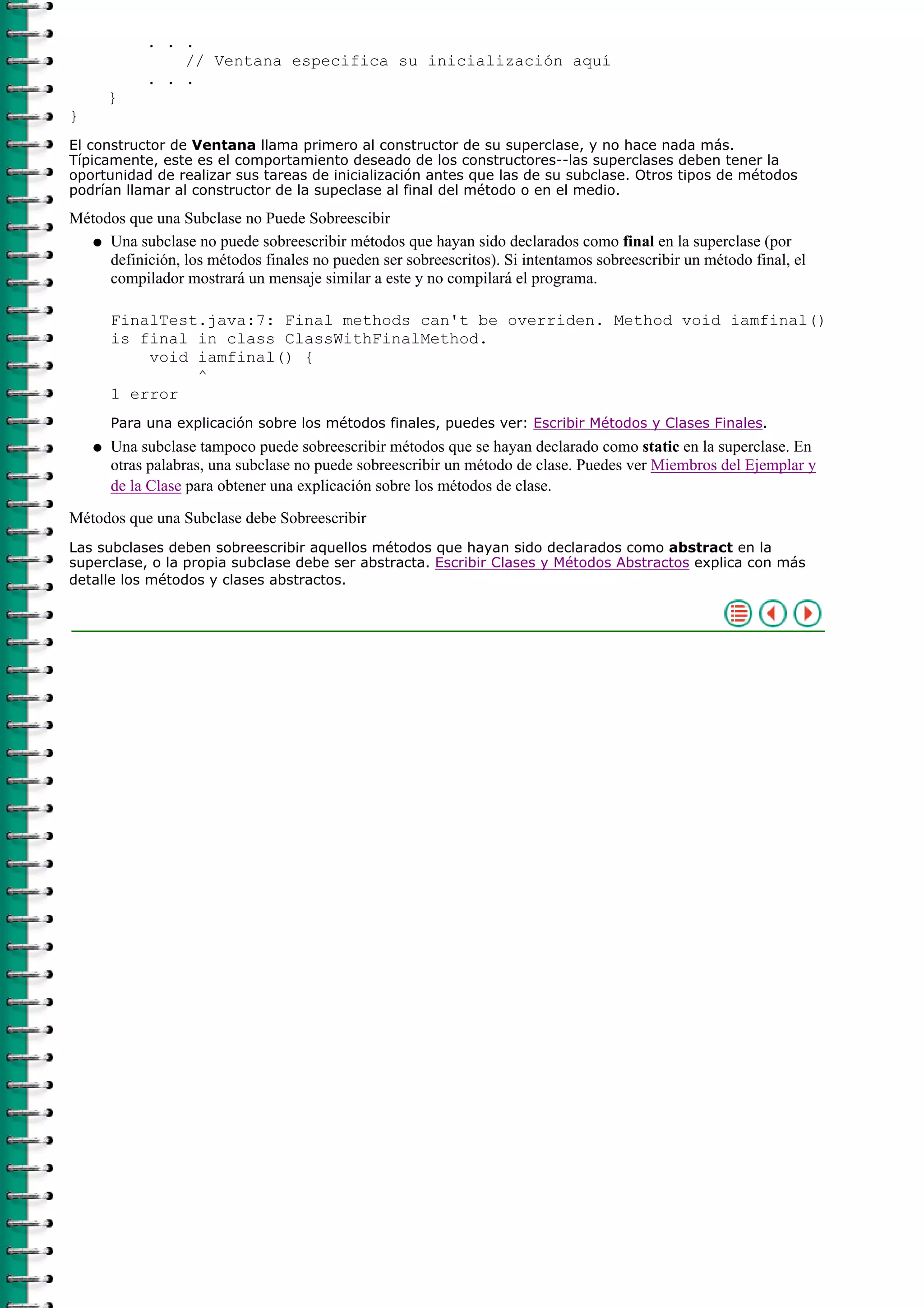 . . .
// Ventana especifica su inicialización aquí
. . .
}
}
El constructor de Ventana llama primero al constructor de su superclase, y no hace nada más.
Típicamente, este es el comportamiento deseado de los constructores--las superclases deben tener la
oportunidad de realizar sus tareas de inicialización antes que las de su subclase. Otros tipos de métodos
podrían llamar al constructor de la supeclase al final del método o en el medio.
Métodos que una Subclase no Puede Sobreescibir
Una subclase no puede sobreescribir métodos que hayan sido declarados como final en la superclase (por
definición, los métodos finales no pueden ser sobreescritos). Si intentamos sobreescribir un método final, el
compilador mostrará un mensaje similar a este y no compilará el programa.
FinalTest.java:7: Final methods can't be overriden. Method void iamfinal()
is final in class ClassWithFinalMethod.
void iamfinal() {
^
1 error
Para una explicación sobre los métodos finales, puedes ver: Escribir Métodos y Clases Finales.
q
Una subclase tampoco puede sobreescribir métodos que se hayan declarado como static en la superclase. En
otras palabras, una subclase no puede sobreescribir un método de clase. Puedes ver Miembros del Ejemplar y
de la Clase para obtener una explicación sobre los métodos de clase.
q
Métodos que una Subclase debe Sobreescribir
Las subclases deben sobreescribir aquellos métodos que hayan sido declarados como abstract en la
superclase, o la propia subclase debe ser abstracta. Escribir Clases y Métodos Abstractos explica con más
detalle los métodos y clases abstractos.
 