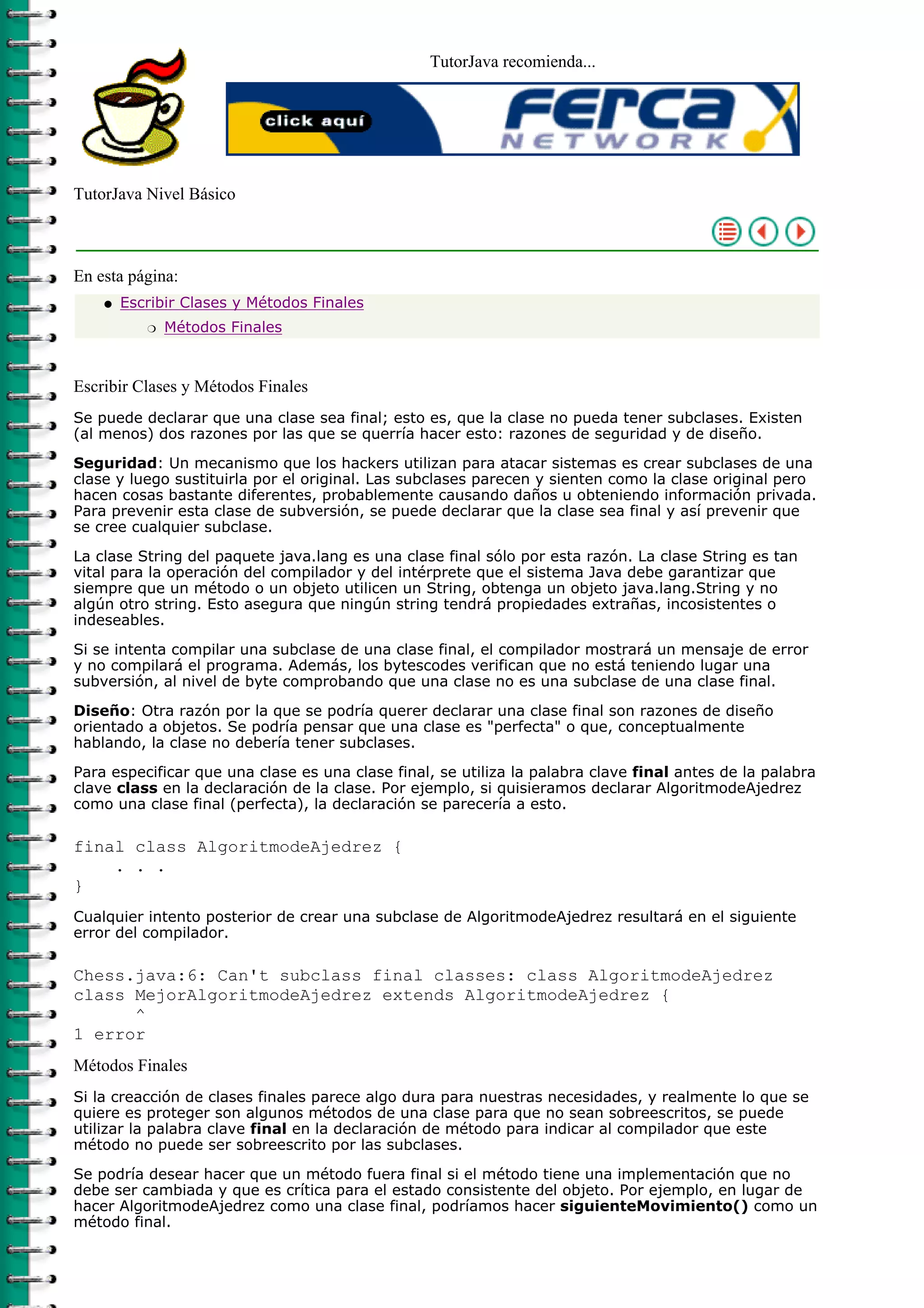 TutorJava recomienda...
TutorJava Nivel Básico
En esta página:
Escribir Clases y Métodos Finales
Métodos Finalesr
q
Escribir Clases y Métodos Finales
Se puede declarar que una clase sea final; esto es, que la clase no pueda tener subclases. Existen
(al menos) dos razones por las que se querría hacer esto: razones de seguridad y de diseño.
Seguridad: Un mecanismo que los hackers utilizan para atacar sistemas es crear subclases de una
clase y luego sustituirla por el original. Las subclases parecen y sienten como la clase original pero
hacen cosas bastante diferentes, probablemente causando daños u obteniendo información privada.
Para prevenir esta clase de subversión, se puede declarar que la clase sea final y así prevenir que
se cree cualquier subclase.
La clase String del paquete java.lang es una clase final sólo por esta razón. La clase String es tan
vital para la operación del compilador y del intérprete que el sistema Java debe garantizar que
siempre que un método o un objeto utilicen un String, obtenga un objeto java.lang.String y no
algún otro string. Esto asegura que ningún string tendrá propiedades extrañas, incosistentes o
indeseables.
Si se intenta compilar una subclase de una clase final, el compilador mostrará un mensaje de error
y no compilará el programa. Además, los bytescodes verifican que no está teniendo lugar una
subversión, al nivel de byte comprobando que una clase no es una subclase de una clase final.
Diseño: Otra razón por la que se podría querer declarar una clase final son razones de diseño
orientado a objetos. Se podría pensar que una clase es "perfecta" o que, conceptualmente
hablando, la clase no debería tener subclases.
Para especificar que una clase es una clase final, se utiliza la palabra clave final antes de la palabra
clave class en la declaración de la clase. Por ejemplo, si quisieramos declarar AlgoritmodeAjedrez
como una clase final (perfecta), la declaración se parecería a esto.
final class AlgoritmodeAjedrez {
. . .
}
Cualquier intento posterior de crear una subclase de AlgoritmodeAjedrez resultará en el siguiente
error del compilador.
Chess.java:6: Can't subclass final classes: class AlgoritmodeAjedrez
class MejorAlgoritmodeAjedrez extends AlgoritmodeAjedrez {
^
1 error
Métodos Finales
Si la creacción de clases finales parece algo dura para nuestras necesidades, y realmente lo que se
quiere es proteger son algunos métodos de una clase para que no sean sobreescritos, se puede
utilizar la palabra clave final en la declaración de método para indicar al compilador que este
método no puede ser sobreescrito por las subclases.
Se podría desear hacer que un método fuera final si el método tiene una implementación que no
debe ser cambiada y que es crítica para el estado consistente del objeto. Por ejemplo, en lugar de
hacer AlgoritmodeAjedrez como una clase final, podríamos hacer siguienteMovimiento() como un
método final.
 