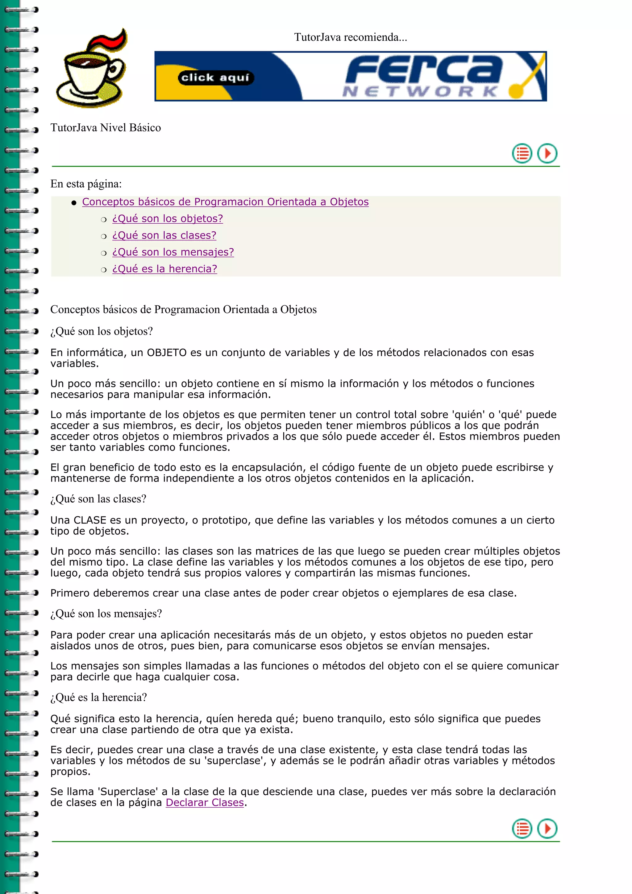 TutorJava recomienda...
TutorJava Nivel Básico
En esta página:
Conceptos básicos de Programacion Orientada a Objetos
¿Qué son los objetos?r
¿Qué son las clases?r
¿Qué son los mensajes?r
¿Qué es la herencia?r
q
Conceptos básicos de Programacion Orientada a Objetos
¿Qué son los objetos?
En informática, un OBJETO es un conjunto de variables y de los métodos relacionados con esas
variables.
Un poco más sencillo: un objeto contiene en sí mismo la información y los métodos o funciones
necesarios para manipular esa información.
Lo más importante de los objetos es que permiten tener un control total sobre 'quién' o 'qué' puede
acceder a sus miembros, es decir, los objetos pueden tener miembros públicos a los que podrán
acceder otros objetos o miembros privados a los que sólo puede acceder él. Estos miembros pueden
ser tanto variables como funciones.
El gran beneficio de todo esto es la encapsulación, el código fuente de un objeto puede escribirse y
mantenerse de forma independiente a los otros objetos contenidos en la aplicación.
¿Qué son las clases?
Una CLASE es un proyecto, o prototipo, que define las variables y los métodos comunes a un cierto
tipo de objetos.
Un poco más sencillo: las clases son las matrices de las que luego se pueden crear múltiples objetos
del mismo tipo. La clase define las variables y los métodos comunes a los objetos de ese tipo, pero
luego, cada objeto tendrá sus propios valores y compartirán las mismas funciones.
Primero deberemos crear una clase antes de poder crear objetos o ejemplares de esa clase.
¿Qué son los mensajes?
Para poder crear una aplicación necesitarás más de un objeto, y estos objetos no pueden estar
aislados unos de otros, pues bien, para comunicarse esos objetos se envían mensajes.
Los mensajes son simples llamadas a las funciones o métodos del objeto con el se quiere comunicar
para decirle que haga cualquier cosa.
¿Qué es la herencia?
Qué significa esto la herencia, quíen hereda qué; bueno tranquilo, esto sólo significa que puedes
crear una clase partiendo de otra que ya exista.
Es decir, puedes crear una clase a través de una clase existente, y esta clase tendrá todas las
variables y los métodos de su 'superclase', y además se le podrán añadir otras variables y métodos
propios.
Se llama 'Superclase' a la clase de la que desciende una clase, puedes ver más sobre la declaración
de clases en la página Declarar Clases.
 