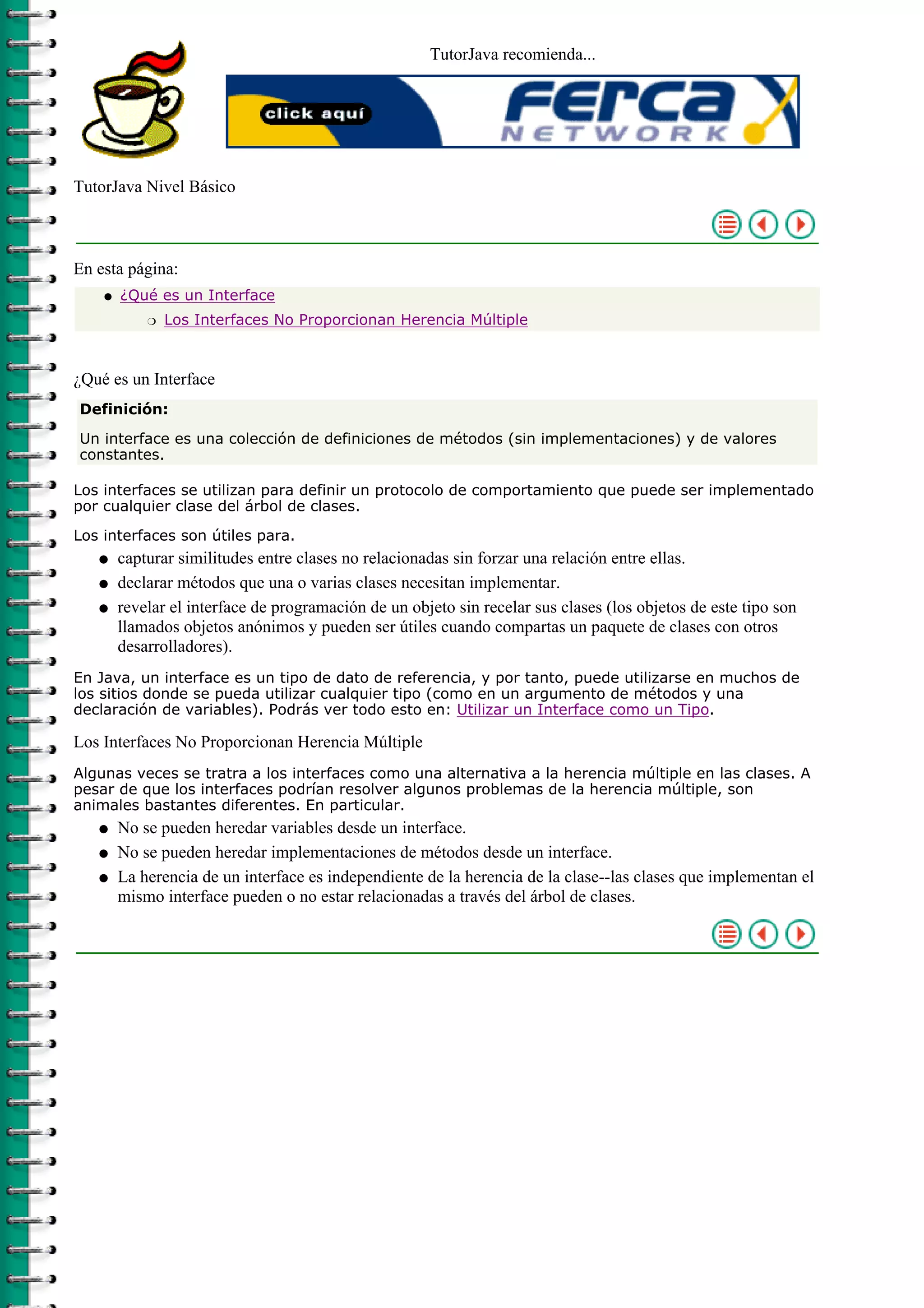 TutorJava recomienda...
TutorJava Nivel Básico
En esta página:
¿Qué es un Interface
Los Interfaces No Proporcionan Herencia Múltipler
q
¿Qué es un Interface
Definición:
Un interface es una colección de definiciones de métodos (sin implementaciones) y de valores
constantes.
Los interfaces se utilizan para definir un protocolo de comportamiento que puede ser implementado
por cualquier clase del árbol de clases.
Los interfaces son útiles para.
capturar similitudes entre clases no relacionadas sin forzar una relación entre ellas.q
declarar métodos que una o varias clases necesitan implementar.q
revelar el interface de programación de un objeto sin recelar sus clases (los objetos de este tipo son
llamados objetos anónimos y pueden ser útiles cuando compartas un paquete de clases con otros
desarrolladores).
q
En Java, un interface es un tipo de dato de referencia, y por tanto, puede utilizarse en muchos de
los sitios donde se pueda utilizar cualquier tipo (como en un argumento de métodos y una
declaración de variables). Podrás ver todo esto en: Utilizar un Interface como un Tipo.
Los Interfaces No Proporcionan Herencia Múltiple
Algunas veces se tratra a los interfaces como una alternativa a la herencia múltiple en las clases. A
pesar de que los interfaces podrían resolver algunos problemas de la herencia múltiple, son
animales bastantes diferentes. En particular.
No se pueden heredar variables desde un interface.q
No se pueden heredar implementaciones de métodos desde un interface.q
La herencia de un interface es independiente de la herencia de la clase--las clases que implementan el
mismo interface pueden o no estar relacionadas a través del árbol de clases.
q
 