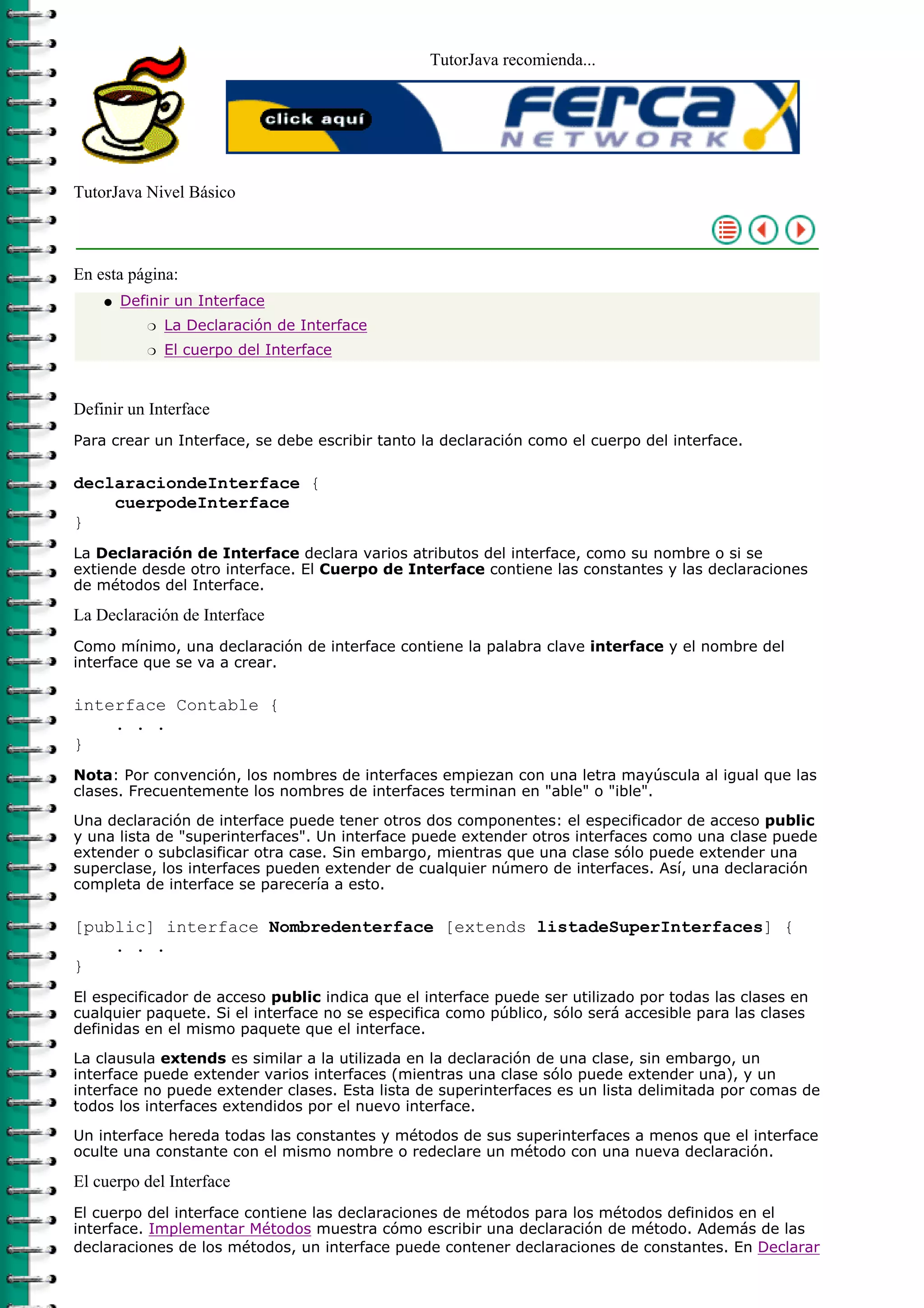 TutorJava recomienda...
TutorJava Nivel Básico
En esta página:
Definir un Interface
La Declaración de Interfacer
El cuerpo del Interfacer
q
Definir un Interface
Para crear un Interface, se debe escribir tanto la declaración como el cuerpo del interface.
declaraciondeInterface {
cuerpodeInterface
}
La Declaración de Interface declara varios atributos del interface, como su nombre o si se
extiende desde otro interface. El Cuerpo de Interface contiene las constantes y las declaraciones
de métodos del Interface.
La Declaración de Interface
Como mínimo, una declaración de interface contiene la palabra clave interface y el nombre del
interface que se va a crear.
interface Contable {
. . .
}
Nota: Por convención, los nombres de interfaces empiezan con una letra mayúscula al igual que las
clases. Frecuentemente los nombres de interfaces terminan en "able" o "ible".
Una declaración de interface puede tener otros dos componentes: el especificador de acceso public
y una lista de "superinterfaces". Un interface puede extender otros interfaces como una clase puede
extender o subclasificar otra case. Sin embargo, mientras que una clase sólo puede extender una
superclase, los interfaces pueden extender de cualquier número de interfaces. Así, una declaración
completa de interface se parecería a esto.
[public] interface Nombredenterface [extends listadeSuperInterfaces] {
. . .
}
El especificador de acceso public indica que el interface puede ser utilizado por todas las clases en
cualquier paquete. Si el interface no se especifica como público, sólo será accesible para las clases
definidas en el mismo paquete que el interface.
La clausula extends es similar a la utilizada en la declaración de una clase, sin embargo, un
interface puede extender varios interfaces (mientras una clase sólo puede extender una), y un
interface no puede extender clases. Esta lista de superinterfaces es un lista delimitada por comas de
todos los interfaces extendidos por el nuevo interface.
Un interface hereda todas las constantes y métodos de sus superinterfaces a menos que el interface
oculte una constante con el mismo nombre o redeclare un método con una nueva declaración.
El cuerpo del Interface
El cuerpo del interface contiene las declaraciones de métodos para los métodos definidos en el
interface. Implementar Métodos muestra cómo escribir una declaración de método. Además de las
declaraciones de los métodos, un interface puede contener declaraciones de constantes. En Declarar
 