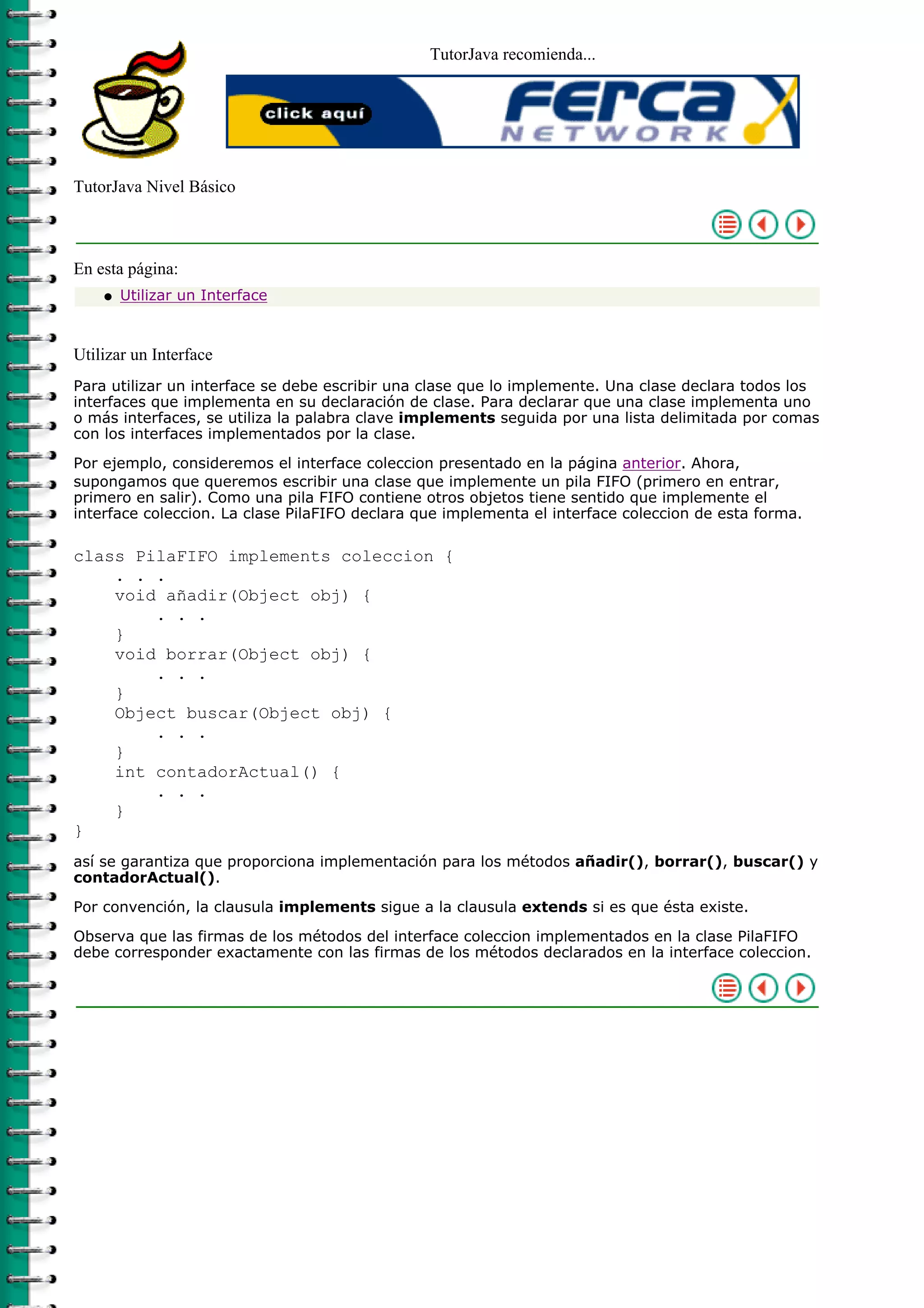 TutorJava recomienda...
TutorJava Nivel Básico
En esta página:
Utilizar un Interfaceq
Utilizar un Interface
Para utilizar un interface se debe escribir una clase que lo implemente. Una clase declara todos los
interfaces que implementa en su declaración de clase. Para declarar que una clase implementa uno
o más interfaces, se utiliza la palabra clave implements seguida por una lista delimitada por comas
con los interfaces implementados por la clase.
Por ejemplo, consideremos el interface coleccion presentado en la página anterior. Ahora,
supongamos que queremos escribir una clase que implemente un pila FIFO (primero en entrar,
primero en salir). Como una pila FIFO contiene otros objetos tiene sentido que implemente el
interface coleccion. La clase PilaFIFO declara que implementa el interface coleccion de esta forma.
class PilaFIFO implements coleccion {
. . .
void añadir(Object obj) {
. . .
}
void borrar(Object obj) {
. . .
}
Object buscar(Object obj) {
. . .
}
int contadorActual() {
. . .
}
}
así se garantiza que proporciona implementación para los métodos añadir(), borrar(), buscar() y
contadorActual().
Por convención, la clausula implements sigue a la clausula extends si es que ésta existe.
Observa que las firmas de los métodos del interface coleccion implementados en la clase PilaFIFO
debe corresponder exactamente con las firmas de los métodos declarados en la interface coleccion.
 