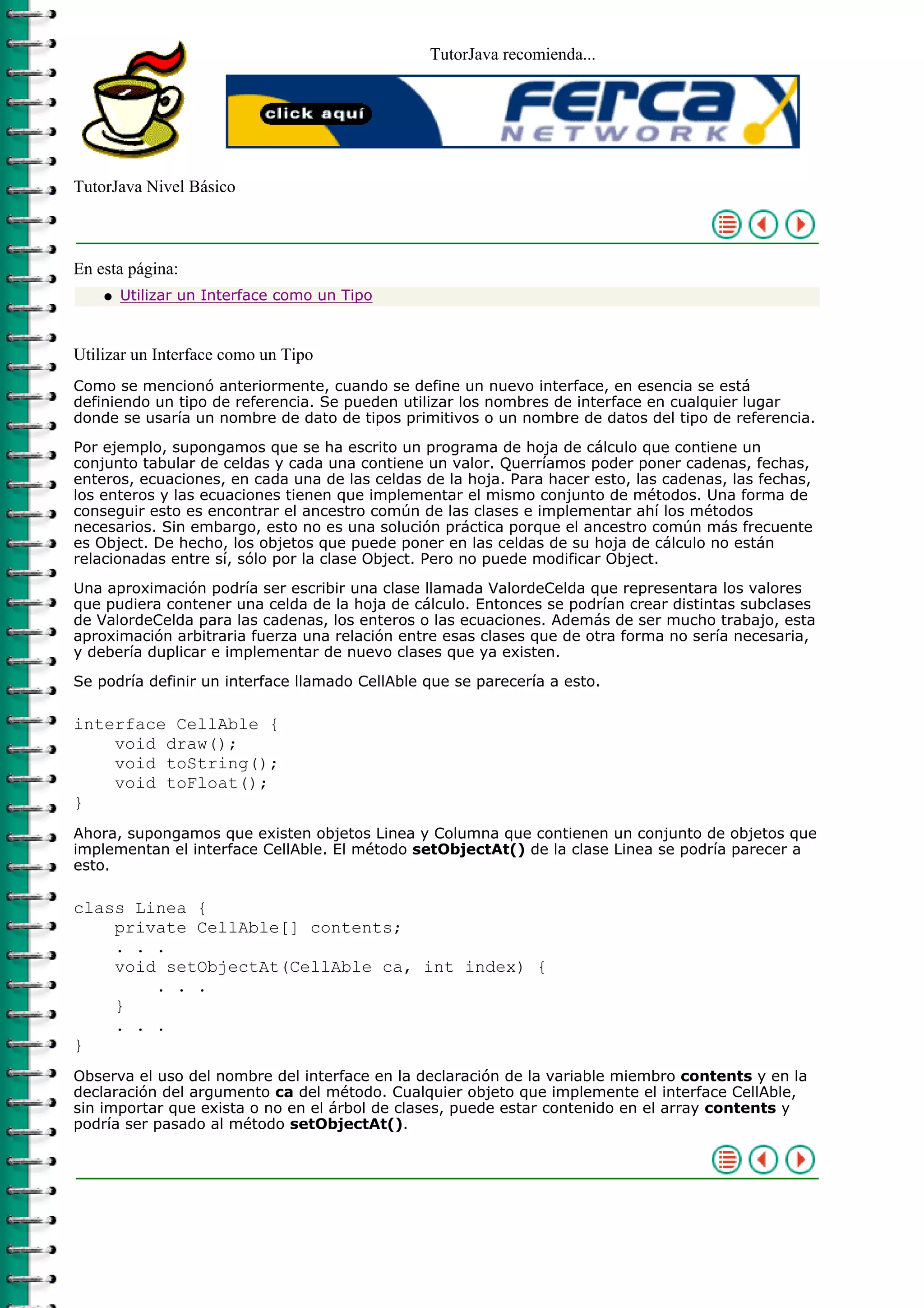 TutorJava recomienda...
TutorJava Nivel Básico
En esta página:
Utilizar un Interface como un Tipoq
Utilizar un Interface como un Tipo
Como se mencionó anteriormente, cuando se define un nuevo interface, en esencia se está
definiendo un tipo de referencia. Se pueden utilizar los nombres de interface en cualquier lugar
donde se usaría un nombre de dato de tipos primitivos o un nombre de datos del tipo de referencia.
Por ejemplo, supongamos que se ha escrito un programa de hoja de cálculo que contiene un
conjunto tabular de celdas y cada una contiene un valor. Querríamos poder poner cadenas, fechas,
enteros, ecuaciones, en cada una de las celdas de la hoja. Para hacer esto, las cadenas, las fechas,
los enteros y las ecuaciones tienen que implementar el mismo conjunto de métodos. Una forma de
conseguir esto es encontrar el ancestro común de las clases e implementar ahí los métodos
necesarios. Sin embargo, esto no es una solución práctica porque el ancestro común más frecuente
es Object. De hecho, los objetos que puede poner en las celdas de su hoja de cálculo no están
relacionadas entre sí, sólo por la clase Object. Pero no puede modificar Object.
Una aproximación podría ser escribir una clase llamada ValordeCelda que representara los valores
que pudiera contener una celda de la hoja de cálculo. Entonces se podrían crear distintas subclases
de ValordeCelda para las cadenas, los enteros o las ecuaciones. Además de ser mucho trabajo, esta
aproximación arbitraria fuerza una relación entre esas clases que de otra forma no sería necesaria,
y debería duplicar e implementar de nuevo clases que ya existen.
Se podría definir un interface llamado CellAble que se parecería a esto.
interface CellAble {
void draw();
void toString();
void toFloat();
}
Ahora, supongamos que existen objetos Linea y Columna que contienen un conjunto de objetos que
implementan el interface CellAble. El método setObjectAt() de la clase Linea se podría parecer a
esto.
class Linea {
private CellAble[] contents;
. . .
void setObjectAt(CellAble ca, int index) {
. . .
}
. . .
}
Observa el uso del nombre del interface en la declaración de la variable miembro contents y en la
declaración del argumento ca del método. Cualquier objeto que implemente el interface CellAble,
sin importar que exista o no en el árbol de clases, puede estar contenido en el array contents y
podría ser pasado al método setObjectAt().
 