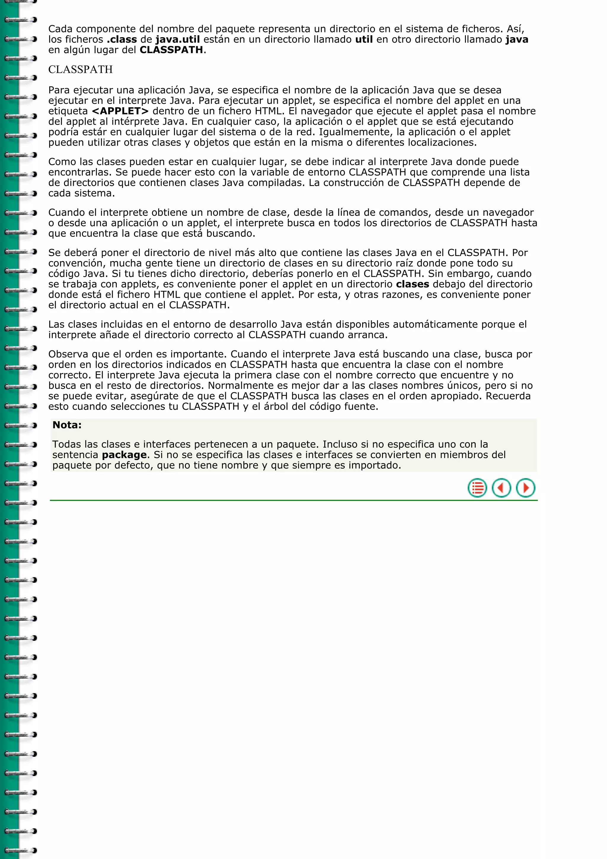 Cada componente del nombre del paquete representa un directorio en el sistema de ficheros. Así,
los ficheros .class de java.util están en un directorio llamado util en otro directorio llamado java
en algún lugar del CLASSPATH.
CLASSPATH
Para ejecutar una aplicación Java, se especifica el nombre de la aplicación Java que se desea
ejecutar en el interprete Java. Para ejecutar un applet, se especifica el nombre del applet en una
etiqueta <APPLET> dentro de un fichero HTML. El navegador que ejecute el applet pasa el nombre
del applet al intérprete Java. En cualquier caso, la aplicación o el applet que se está ejecutando
podría estár en cualquier lugar del sistema o de la red. Igualmemente, la aplicación o el applet
pueden utilizar otras clases y objetos que están en la misma o diferentes localizaciones.
Como las clases pueden estar en cualquier lugar, se debe indicar al interprete Java donde puede
encontrarlas. Se puede hacer esto con la variable de entorno CLASSPATH que comprende una lista
de directorios que contienen clases Java compiladas. La construcción de CLASSPATH depende de
cada sistema.
Cuando el interprete obtiene un nombre de clase, desde la línea de comandos, desde un navegador
o desde una aplicación o un applet, el interprete busca en todos los directorios de CLASSPATH hasta
que encuentra la clase que está buscando.
Se deberá poner el directorio de nivel más alto que contiene las clases Java en el CLASSPATH. Por
convención, mucha gente tiene un directorio de clases en su directorio raíz donde pone todo su
código Java. Si tu tienes dicho directorio, deberías ponerlo en el CLASSPATH. Sin embargo, cuando
se trabaja con applets, es conveniente poner el applet en un directorio clases debajo del directorio
donde está el fichero HTML que contiene el applet. Por esta, y otras razones, es conveniente poner
el directorio actual en el CLASSPATH.
Las clases incluidas en el entorno de desarrollo Java están disponibles automáticamente porque el
interprete añade el directorio correcto al CLASSPATH cuando arranca.
Observa que el orden es importante. Cuando el interprete Java está buscando una clase, busca por
orden en los directorios indicados en CLASSPATH hasta que encuentra la clase con el nombre
correcto. El interprete Java ejecuta la primera clase con el nombre correcto que encuentre y no
busca en el resto de directorios. Normalmente es mejor dar a las clases nombres únicos, pero si no
se puede evitar, asegúrate de que el CLASSPATH busca las clases en el orden apropiado. Recuerda
esto cuando selecciones tu CLASSPATH y el árbol del código fuente.
Nota:
Todas las clases e interfaces pertenecen a un paquete. Incluso si no especifica uno con la
sentencia package. Si no se especifica las clases e interfaces se convierten en miembros del
paquete por defecto, que no tiene nombre y que siempre es importado.
 