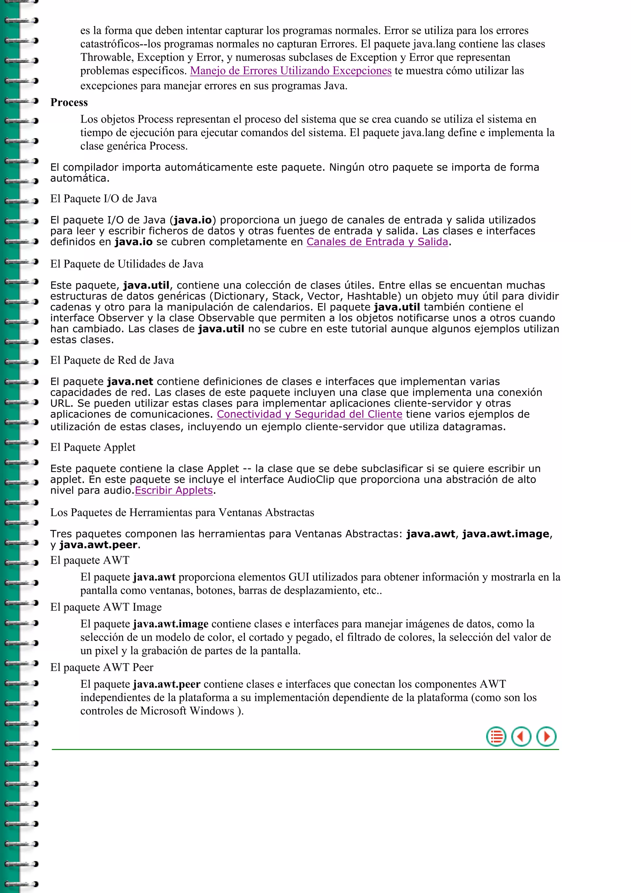 es la forma que deben intentar capturar los programas normales. Error se utiliza para los errores
catastróficos--los programas normales no capturan Errores. El paquete java.lang contiene las clases
Throwable, Exception y Error, y numerosas subclases de Exception y Error que representan
problemas específicos. Manejo de Errores Utilizando Excepciones te muestra cómo utilizar las
excepciones para manejar errores en sus programas Java.
Process
Los objetos Process representan el proceso del sistema que se crea cuando se utiliza el sistema en
tiempo de ejecución para ejecutar comandos del sistema. El paquete java.lang define e implementa la
clase genérica Process.
El compilador importa automáticamente este paquete. Ningún otro paquete se importa de forma
automática.
El Paquete I/O de Java
El paquete I/O de Java (java.io) proporciona un juego de canales de entrada y salida utilizados
para leer y escribir ficheros de datos y otras fuentes de entrada y salida. Las clases e interfaces
definidos en java.io se cubren completamente en Canales de Entrada y Salida.
El Paquete de Utilidades de Java
Este paquete, java.util, contiene una colección de clases útiles. Entre ellas se encuentan muchas
estructuras de datos genéricas (Dictionary, Stack, Vector, Hashtable) un objeto muy útil para dividir
cadenas y otro para la manipulación de calendarios. El paquete java.util también contiene el
interface Observer y la clase Observable que permiten a los objetos notificarse unos a otros cuando
han cambiado. Las clases de java.util no se cubre en este tutorial aunque algunos ejemplos utilizan
estas clases.
El Paquete de Red de Java
El paquete java.net contiene definiciones de clases e interfaces que implementan varias
capacidades de red. Las clases de este paquete incluyen una clase que implementa una conexión
URL. Se pueden utilizar estas clases para implementar aplicaciones cliente-servidor y otras
aplicaciones de comunicaciones. Conectividad y Seguridad del Cliente tiene varios ejemplos de
utilización de estas clases, incluyendo un ejemplo cliente-servidor que utiliza datagramas.
El Paquete Applet
Este paquete contiene la clase Applet -- la clase que se debe subclasificar si se quiere escribir un
applet. En este paquete se incluye el interface AudioClip que proporciona una abstración de alto
nivel para audio.Escribir Applets.
Los Paquetes de Herramientas para Ventanas Abstractas
Tres paquetes componen las herramientas para Ventanas Abstractas: java.awt, java.awt.image,
y java.awt.peer.
El paquete AWT
El paquete java.awt proporciona elementos GUI utilizados para obtener información y mostrarla en la
pantalla como ventanas, botones, barras de desplazamiento, etc..
El paquete AWT Image
El paquete java.awt.image contiene clases e interfaces para manejar imágenes de datos, como la
selección de un modelo de color, el cortado y pegado, el filtrado de colores, la selección del valor de
un pixel y la grabación de partes de la pantalla.
El paquete AWT Peer
El paquete java.awt.peer contiene clases e interfaces que conectan los componentes AWT
independientes de la plataforma a su implementación dependiente de la plataforma (como son los
controles de Microsoft Windows ).
 