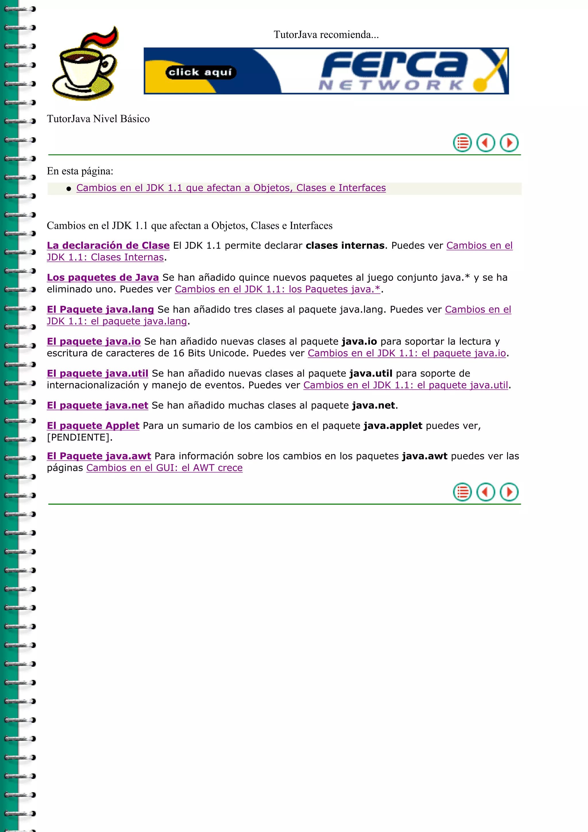 TutorJava recomienda...
TutorJava Nivel Básico
En esta página:
Cambios en el JDK 1.1 que afectan a Objetos, Clases e Interfacesq
Cambios en el JDK 1.1 que afectan a Objetos, Clases e Interfaces
La declaración de Clase El JDK 1.1 permite declarar clases internas. Puedes ver Cambios en el
JDK 1.1: Clases Internas.
Los paquetes de Java Se han añadido quince nuevos paquetes al juego conjunto java.* y se ha
eliminado uno. Puedes ver Cambios en el JDK 1.1: los Paquetes java.*.
El Paquete java.lang Se han añadido tres clases al paquete java.lang. Puedes ver Cambios en el
JDK 1.1: el paquete java.lang.
El paquete java.io Se han añadido nuevas clases al paquete java.io para soportar la lectura y
escritura de caracteres de 16 Bits Unicode. Puedes ver Cambios en el JDK 1.1: el paquete java.io.
El paquete java.util Se han añadido nuevas clases al paquete java.util para soporte de
internacionalización y manejo de eventos. Puedes ver Cambios en el JDK 1.1: el paquete java.util.
El paquete java.net Se han añadido muchas clases al paquete java.net.
El paquete Applet Para un sumario de los cambios en el paquete java.applet puedes ver,
[PENDIENTE].
El Paquete java.awt Para información sobre los cambios en los paquetes java.awt puedes ver las
páginas Cambios en el GUI: el AWT crece
 