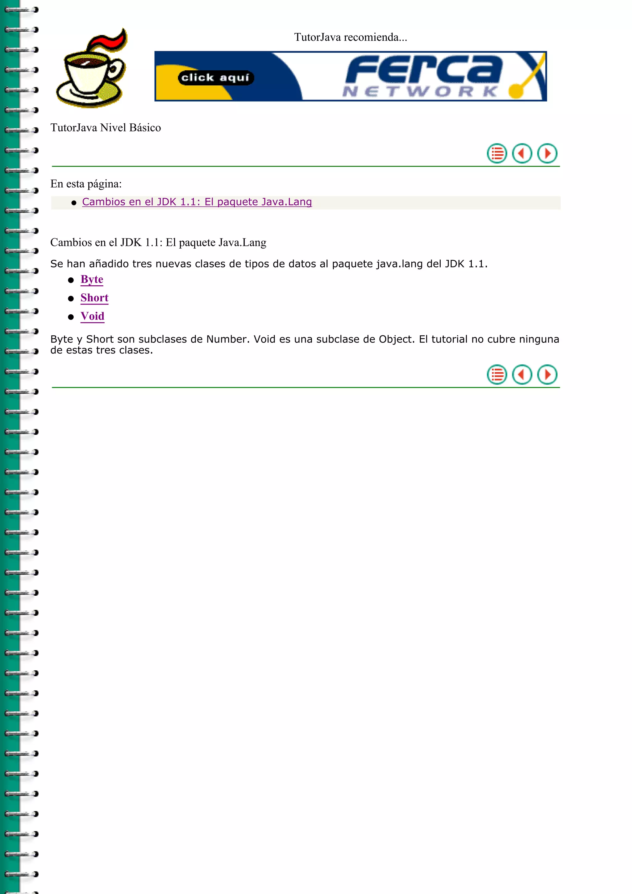 TutorJava recomienda...
TutorJava Nivel Básico
En esta página:
Cambios en el JDK 1.1: El paquete Java.Langq
Cambios en el JDK 1.1: El paquete Java.Lang
Se han añadido tres nuevas clases de tipos de datos al paquete java.lang del JDK 1.1.
Byteq
Shortq
Voidq
Byte y Short son subclases de Number. Void es una subclase de Object. El tutorial no cubre ninguna
de estas tres clases.
 