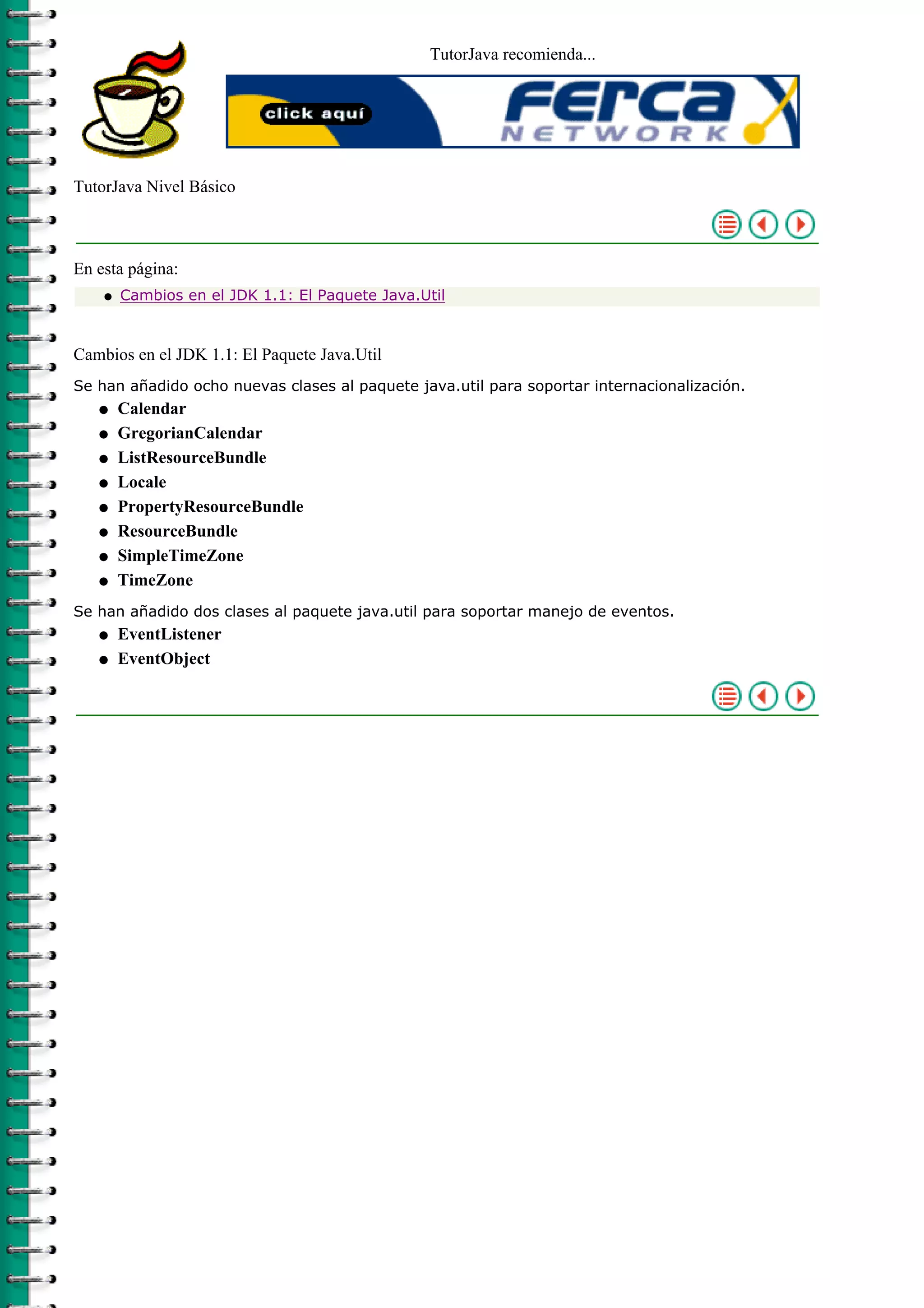 TutorJava recomienda...
TutorJava Nivel Básico
En esta página:
Cambios en el JDK 1.1: El Paquete Java.Utilq
Cambios en el JDK 1.1: El Paquete Java.Util
Se han añadido ocho nuevas clases al paquete java.util para soportar internacionalización.
Calendarq
GregorianCalendarq
ListResourceBundleq
Localeq
PropertyResourceBundleq
ResourceBundleq
SimpleTimeZoneq
TimeZoneq
Se han añadido dos clases al paquete java.util para soportar manejo de eventos.
EventListenerq
EventObjectq
 