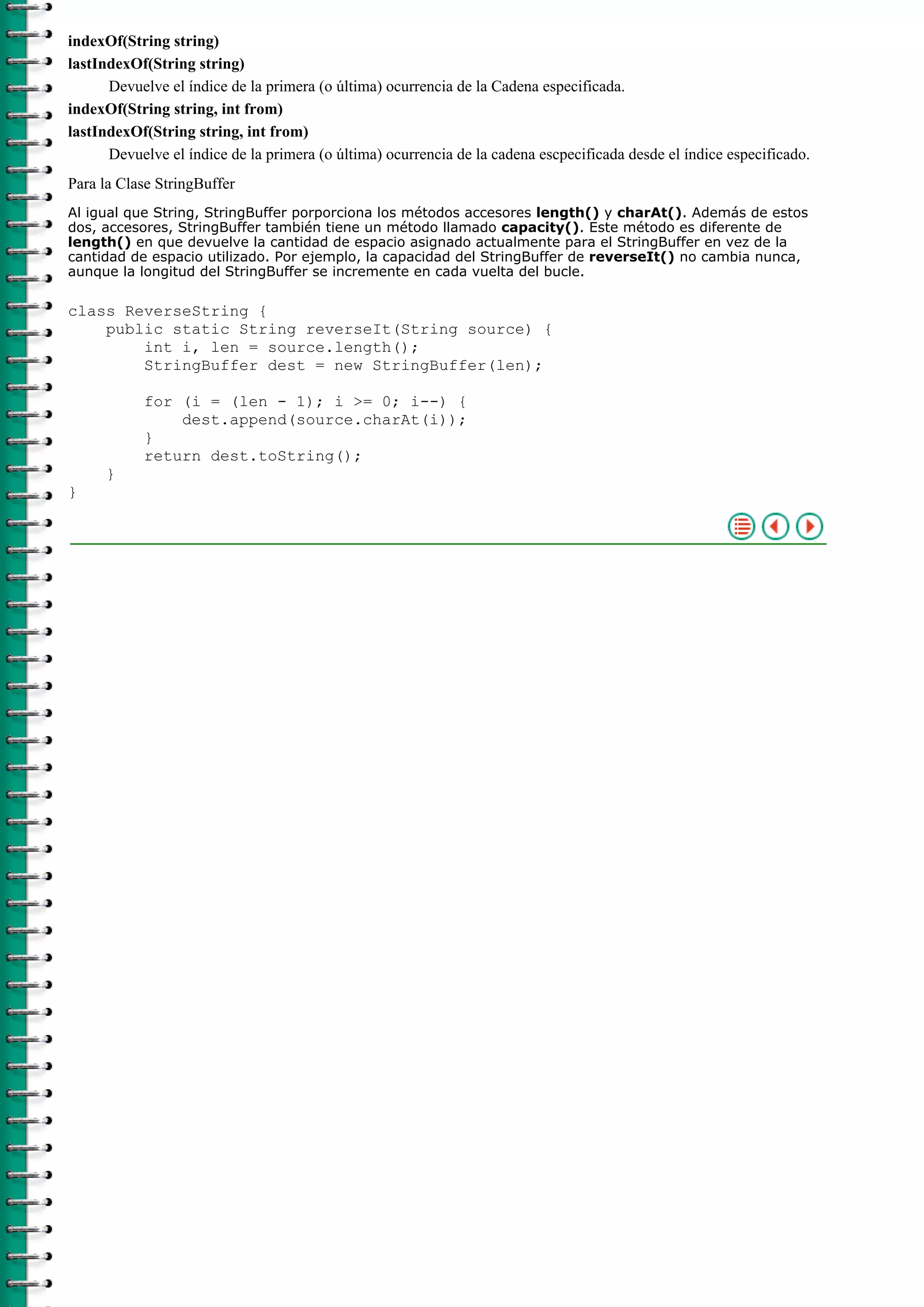 indexOf(String string)
lastIndexOf(String string)
Devuelve el índice de la primera (o última) ocurrencia de la Cadena especificada.
indexOf(String string, int from)
lastIndexOf(String string, int from)
Devuelve el índice de la primera (o última) ocurrencia de la cadena escpecificada desde el índice especificado.
Para la Clase StringBuffer
Al igual que String, StringBuffer porporciona los métodos accesores length() y charAt(). Además de estos
dos, accesores, StringBuffer también tiene un método llamado capacity(). Este método es diferente de
length() en que devuelve la cantidad de espacio asignado actualmente para el StringBuffer en vez de la
cantidad de espacio utilizado. Por ejemplo, la capacidad del StringBuffer de reverseIt() no cambia nunca,
aunque la longitud del StringBuffer se incremente en cada vuelta del bucle.
class ReverseString {
public static String reverseIt(String source) {
int i, len = source.length();
StringBuffer dest = new StringBuffer(len);
for (i = (len - 1); i >= 0; i--) {
dest.append(source.charAt(i));
}
return dest.toString();
}
}
 