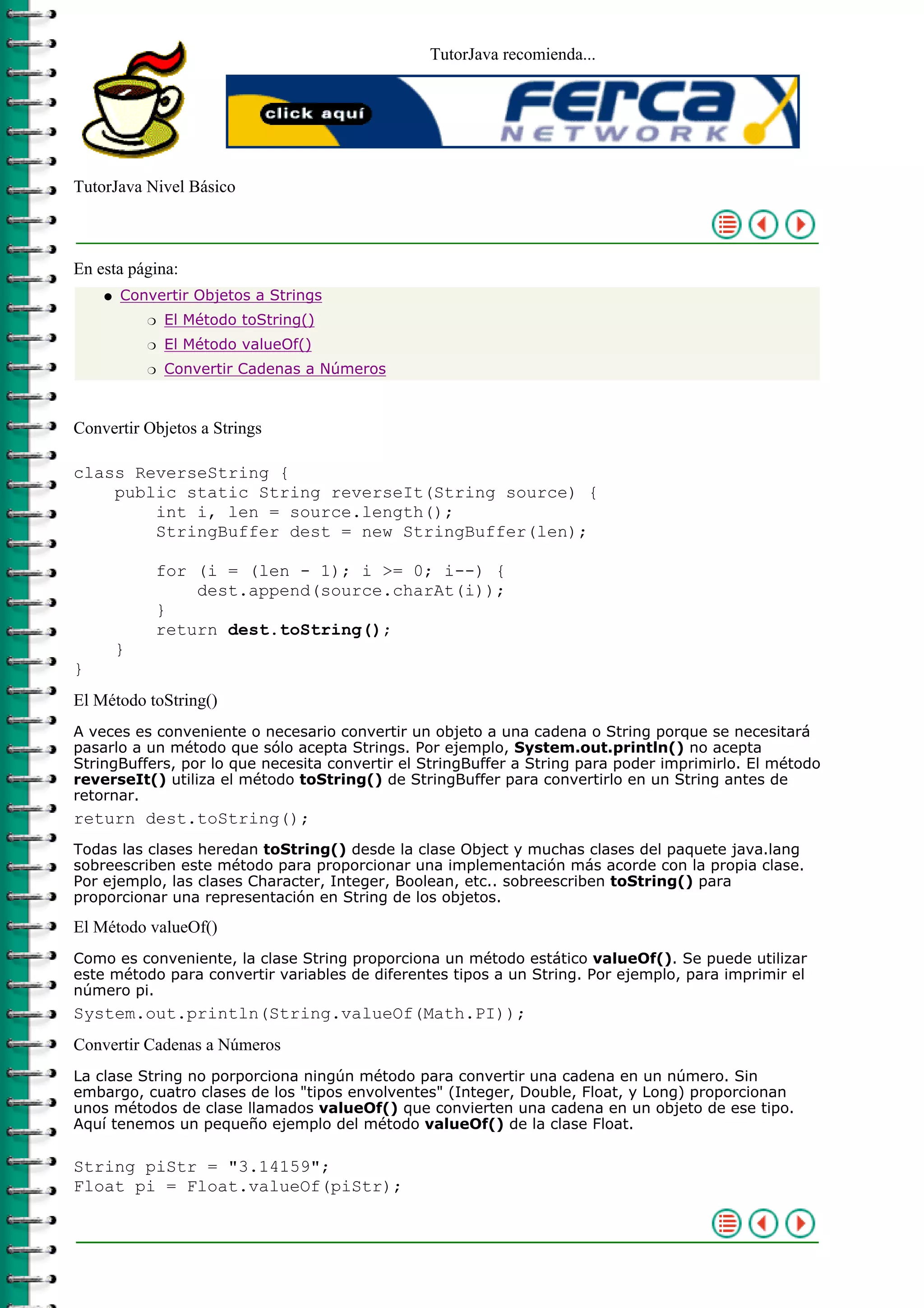TutorJava recomienda...
TutorJava Nivel Básico
En esta página:
Convertir Objetos a Strings
El Método toString()r
El Método valueOf()r
Convertir Cadenas a Númerosr
q
Convertir Objetos a Strings
class ReverseString {
public static String reverseIt(String source) {
int i, len = source.length();
StringBuffer dest = new StringBuffer(len);
for (i = (len - 1); i >= 0; i--) {
dest.append(source.charAt(i));
}
return dest.toString();
}
}
El Método toString()
A veces es conveniente o necesario convertir un objeto a una cadena o String porque se necesitará
pasarlo a un método que sólo acepta Strings. Por ejemplo, System.out.println() no acepta
StringBuffers, por lo que necesita convertir el StringBuffer a String para poder imprimirlo. El método
reverseIt() utiliza el método toString() de StringBuffer para convertirlo en un String antes de
retornar.
return dest.toString();
Todas las clases heredan toString() desde la clase Object y muchas clases del paquete java.lang
sobreescriben este método para proporcionar una implementación más acorde con la propia clase.
Por ejemplo, las clases Character, Integer, Boolean, etc.. sobreescriben toString() para
proporcionar una representación en String de los objetos.
El Método valueOf()
Como es conveniente, la clase String proporciona un método estático valueOf(). Se puede utilizar
este método para convertir variables de diferentes tipos a un String. Por ejemplo, para imprimir el
número pi.
System.out.println(String.valueOf(Math.PI));
Convertir Cadenas a Números
La clase String no porporciona ningún método para convertir una cadena en un número. Sin
embargo, cuatro clases de los "tipos envolventes" (Integer, Double, Float, y Long) proporcionan
unos métodos de clase llamados valueOf() que convierten una cadena en un objeto de ese tipo.
Aquí tenemos un pequeño ejemplo del método valueOf() de la clase Float.
String piStr = "3.14159";
Float pi = Float.valueOf(piStr);
 