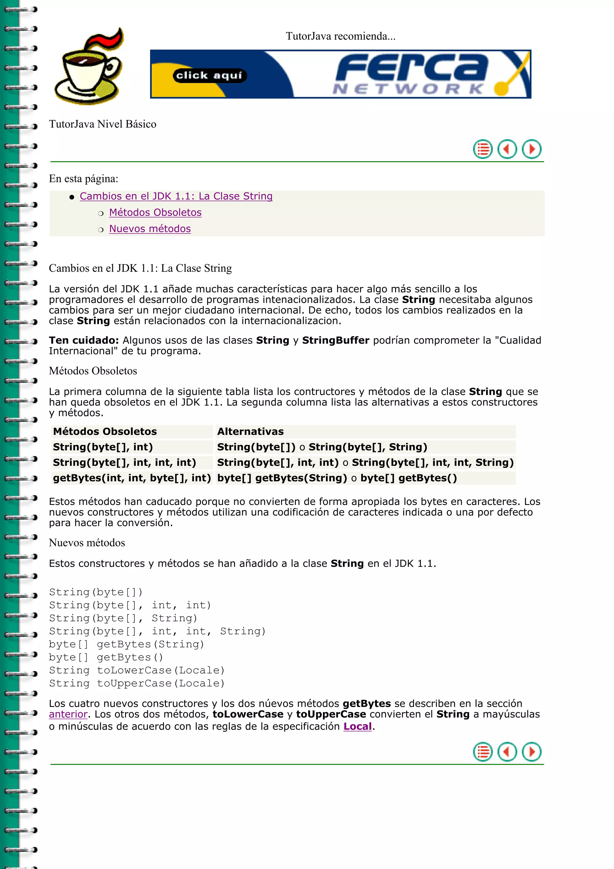 TutorJava recomienda...
TutorJava Nivel Básico
En esta página:
Cambios en el JDK 1.1: La Clase String
Métodos Obsoletosr
Nuevos métodosr
q
Cambios en el JDK 1.1: La Clase String
La versión del JDK 1.1 añade muchas características para hacer algo más sencillo a los
programadores el desarrollo de programas intenacionalizados. La clase String necesitaba algunos
cambios para ser un mejor ciudadano internacional. De echo, todos los cambios realizados en la
clase String están relacionados con la internacionalizacion.
Ten cuidado: Algunos usos de las clases String y StringBuffer podrían comprometer la "Cualidad
Internacional" de tu programa.
Métodos Obsoletos
La primera columna de la siguiente tabla lista los contructores y métodos de la clase String que se
han queda obsoletos en el JDK 1.1. La segunda columna lista las alternativas a estos constructores
y métodos.
Métodos Obsoletos Alternativas
String(byte[], int) String(byte[]) o String(byte[], String)
String(byte[], int, int, int) String(byte[], int, int) o String(byte[], int, int, String)
getBytes(int, int, byte[], int) byte[] getBytes(String) o byte[] getBytes()
Estos métodos han caducado porque no convierten de forma apropiada los bytes en caracteres. Los
nuevos constructores y métodos utilizan una codificación de caracteres indicada o una por defecto
para hacer la conversión.
Nuevos métodos
Estos constructores y métodos se han añadido a la clase String en el JDK 1.1.
String(byte[])
String(byte[], int, int)
String(byte[], String)
String(byte[], int, int, String)
byte[] getBytes(String)
byte[] getBytes()
String toLowerCase(Locale)
String toUpperCase(Locale)
Los cuatro nuevos constructores y los dos núevos métodos getBytes se describen en la sección
anterior. Los otros dos métodos, toLowerCase y toUpperCase convierten el String a mayúsculas
o minúsculas de acuerdo con las reglas de la especificación Local.
 