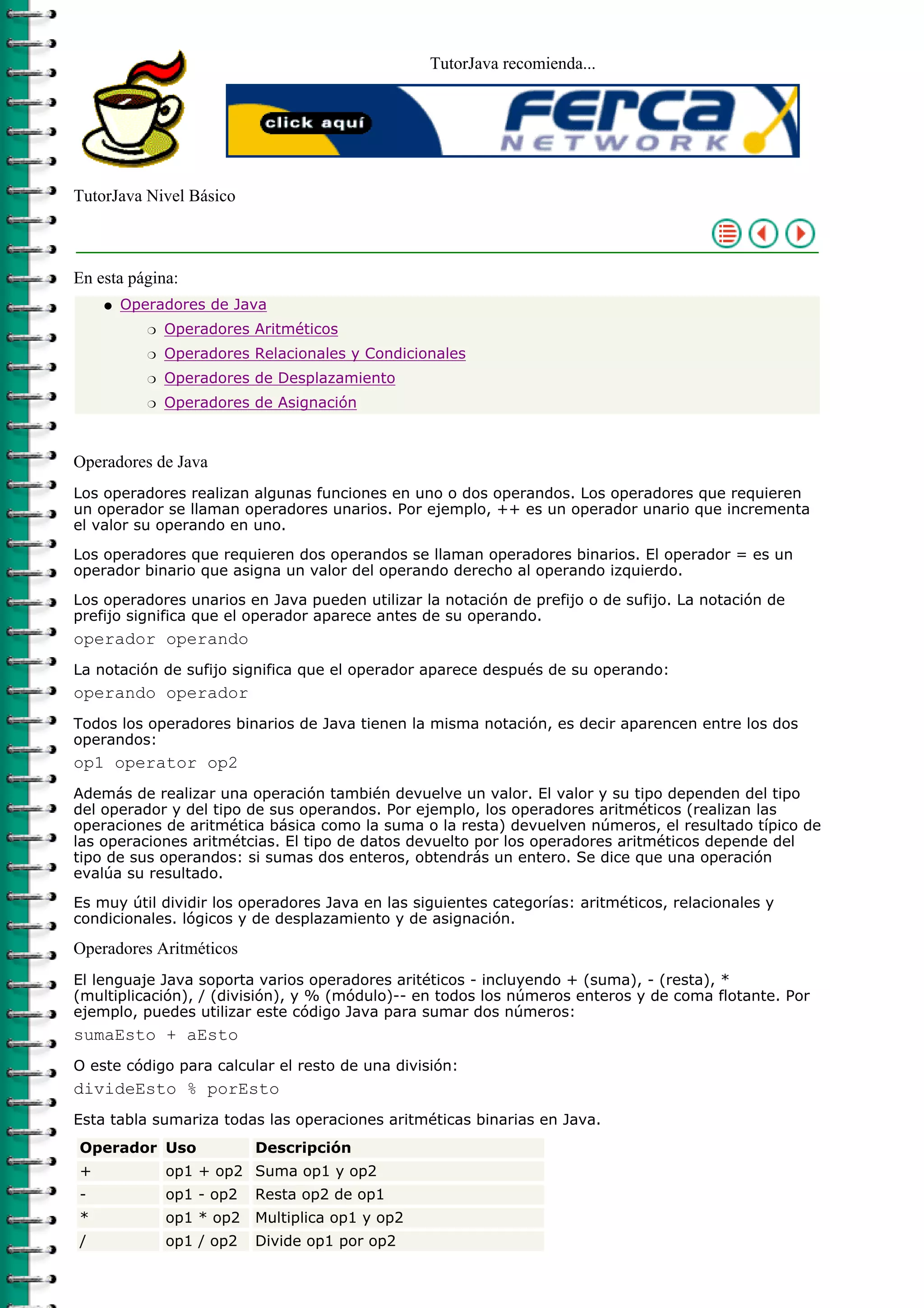 TutorJava recomienda...
TutorJava Nivel Básico
En esta página:
Operadores de Java
Operadores Aritméticosr
Operadores Relacionales y Condicionalesr
Operadores de Desplazamientor
Operadores de Asignaciónr
q
Operadores de Java
Los operadores realizan algunas funciones en uno o dos operandos. Los operadores que requieren
un operador se llaman operadores unarios. Por ejemplo, ++ es un operador unario que incrementa
el valor su operando en uno.
Los operadores que requieren dos operandos se llaman operadores binarios. El operador = es un
operador binario que asigna un valor del operando derecho al operando izquierdo.
Los operadores unarios en Java pueden utilizar la notación de prefijo o de sufijo. La notación de
prefijo significa que el operador aparece antes de su operando.
operador operando
La notación de sufijo significa que el operador aparece después de su operando:
operando operador
Todos los operadores binarios de Java tienen la misma notación, es decir aparencen entre los dos
operandos:
op1 operator op2
Además de realizar una operación también devuelve un valor. El valor y su tipo dependen del tipo
del operador y del tipo de sus operandos. Por ejemplo, los operadores aritméticos (realizan las
operaciones de aritmética básica como la suma o la resta) devuelven números, el resultado típico de
las operaciones aritmétcias. El tipo de datos devuelto por los operadores aritméticos depende del
tipo de sus operandos: si sumas dos enteros, obtendrás un entero. Se dice que una operación
evalúa su resultado.
Es muy útil dividir los operadores Java en las siguientes categorías: aritméticos, relacionales y
condicionales. lógicos y de desplazamiento y de asignación.
Operadores Aritméticos
El lenguaje Java soporta varios operadores aritéticos - incluyendo + (suma), - (resta), *
(multiplicación), / (división), y % (módulo)-- en todos los números enteros y de coma flotante. Por
ejemplo, puedes utilizar este código Java para sumar dos números:
sumaEsto + aEsto
O este código para calcular el resto de una división:
divideEsto % porEsto
Esta tabla sumariza todas las operaciones aritméticas binarias en Java.
Operador Uso Descripción
+ op1 + op2 Suma op1 y op2
- op1 - op2 Resta op2 de op1
* op1 * op2 Multiplica op1 y op2
/ op1 / op2 Divide op1 por op2
 