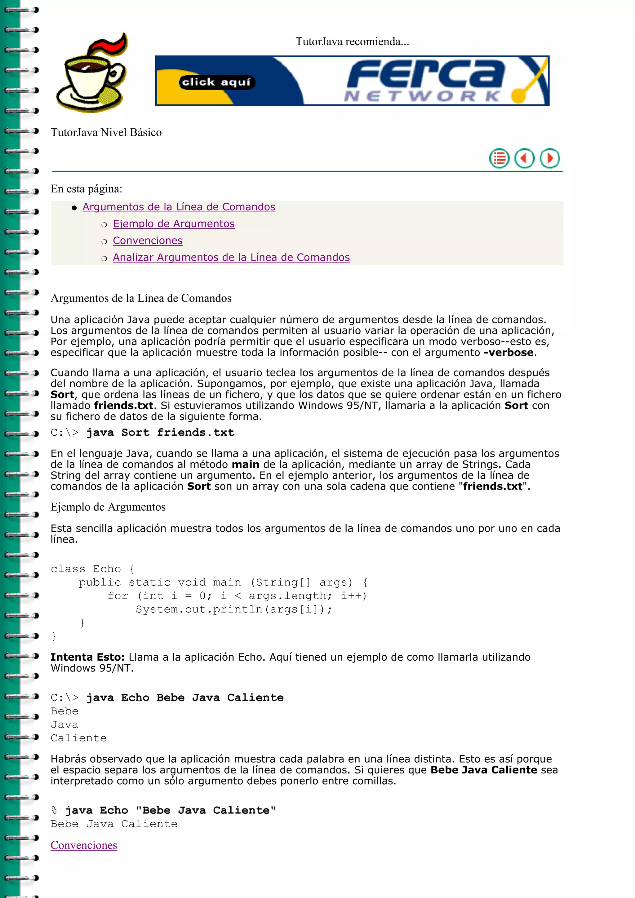 TutorJava recomienda...
TutorJava Nivel Básico
En esta página:
Argumentos de la Línea de Comandos
Ejemplo de Argumentosr
Convencionesr
Analizar Argumentos de la Línea de Comandosr
q
Argumentos de la Línea de Comandos
Una aplicación Java puede aceptar cualquier número de argumentos desde la línea de comandos.
Los argumentos de la línea de comandos permiten al usuario variar la operación de una aplicación,
Por ejemplo, una aplicación podría permitir que el usuario especificara un modo verboso--esto es,
especificar que la aplicación muestre toda la información posible-- con el argumento -verbose.
Cuando llama a una aplicación, el usuario teclea los argumentos de la línea de comandos después
del nombre de la aplicación. Supongamos, por ejemplo, que existe una aplicación Java, llamada
Sort, que ordena las líneas de un fichero, y que los datos que se quiere ordenar están en un fichero
llamado friends.txt. Si estuvieramos utilizando Windows 95/NT, llamaría a la aplicación Sort con
su fichero de datos de la siguiente forma.
C:> java Sort friends.txt
En el lenguaje Java, cuando se llama a una aplicación, el sistema de ejecución pasa los argumentos
de la línea de comandos al método main de la aplicación, mediante un array de Strings. Cada
String del array contiene un argumento. En el ejemplo anterior, los argumentos de la línea de
comandos de la aplicación Sort son un array con una sola cadena que contiene "friends.txt".
Ejemplo de Argumentos
Esta sencilla aplicación muestra todos los argumentos de la línea de comandos uno por uno en cada
línea.
class Echo {
public static void main (String[] args) {
for (int i = 0; i < args.length; i++)
System.out.println(args[i]);
}
}
Intenta Esto: Llama a la aplicación Echo. Aquí tiened un ejemplo de como llamarla utilizando
Windows 95/NT.
C:> java Echo Bebe Java Caliente
Bebe
Java
Caliente
Habrás observado que la aplicación muestra cada palabra en una línea distinta. Esto es así porque
el espacio separa los argumentos de la línea de comandos. Si quieres que Bebe Java Caliente sea
interpretado como un sólo argumento debes ponerlo entre comillas.
% java Echo "Bebe Java Caliente"
Bebe Java Caliente
Convenciones
 
