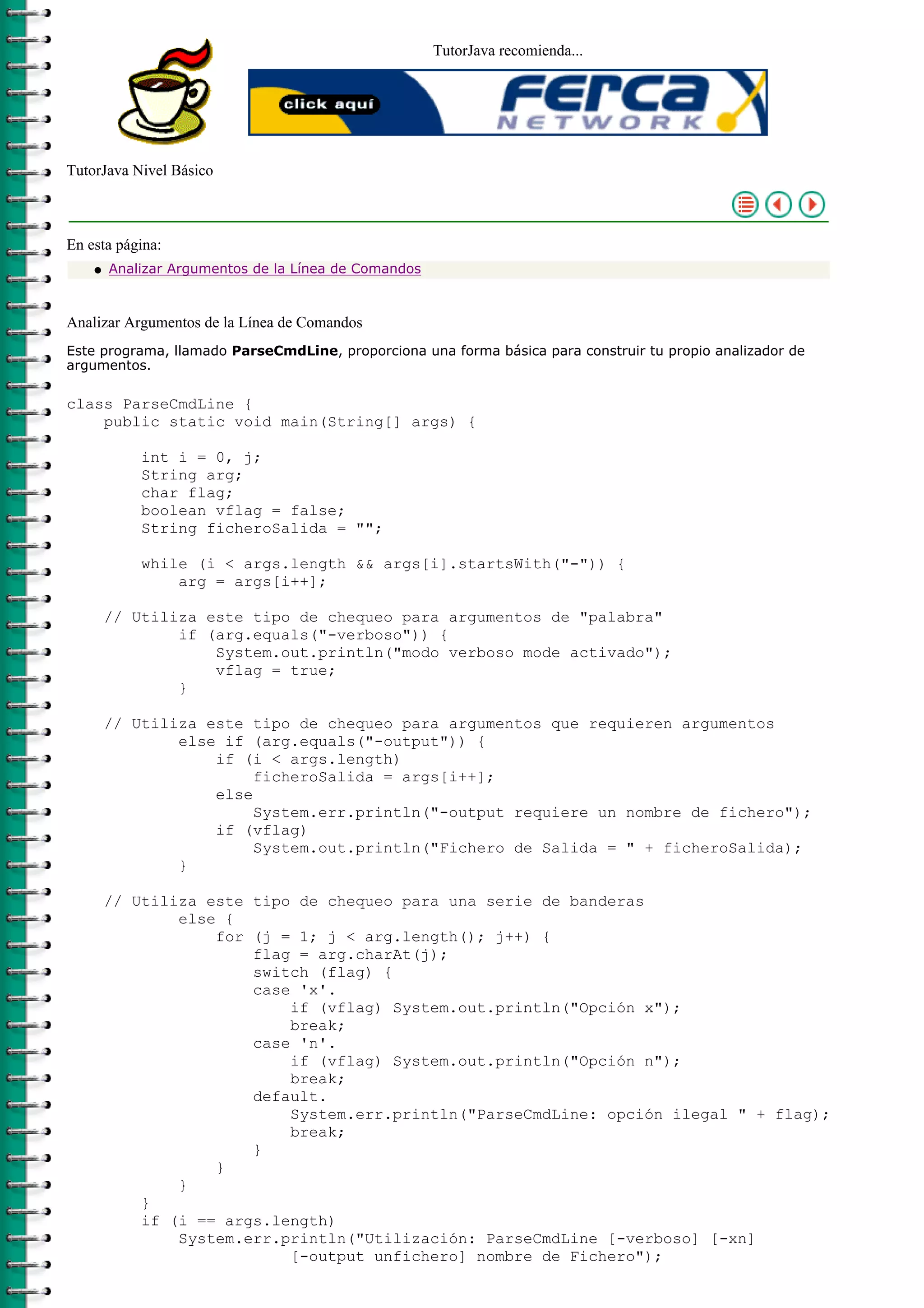 TutorJava recomienda...
TutorJava Nivel Básico
En esta página:
Analizar Argumentos de la Línea de Comandosq
Analizar Argumentos de la Línea de Comandos
Este programa, llamado ParseCmdLine, proporciona una forma básica para construir tu propio analizador de
argumentos.
class ParseCmdLine {
public static void main(String[] args) {
int i = 0, j;
String arg;
char flag;
boolean vflag = false;
String ficheroSalida = "";
while (i < args.length && args[i].startsWith("-")) {
arg = args[i++];
// Utiliza este tipo de chequeo para argumentos de "palabra"
if (arg.equals("-verboso")) {
System.out.println("modo verboso mode activado");
vflag = true;
}
// Utiliza este tipo de chequeo para argumentos que requieren argumentos
else if (arg.equals("-output")) {
if (i < args.length)
ficheroSalida = args[i++];
else
System.err.println("-output requiere un nombre de fichero");
if (vflag)
System.out.println("Fichero de Salida = " + ficheroSalida);
}
// Utiliza este tipo de chequeo para una serie de banderas
else {
for (j = 1; j < arg.length(); j++) {
flag = arg.charAt(j);
switch (flag) {
case 'x'.
if (vflag) System.out.println("Opción x");
break;
case 'n'.
if (vflag) System.out.println("Opción n");
break;
default.
System.err.println("ParseCmdLine: opción ilegal " + flag);
break;
}
}
}
}
if (i == args.length)
System.err.println("Utilización: ParseCmdLine [-verboso] [-xn]
[-output unfichero] nombre de Fichero");
 