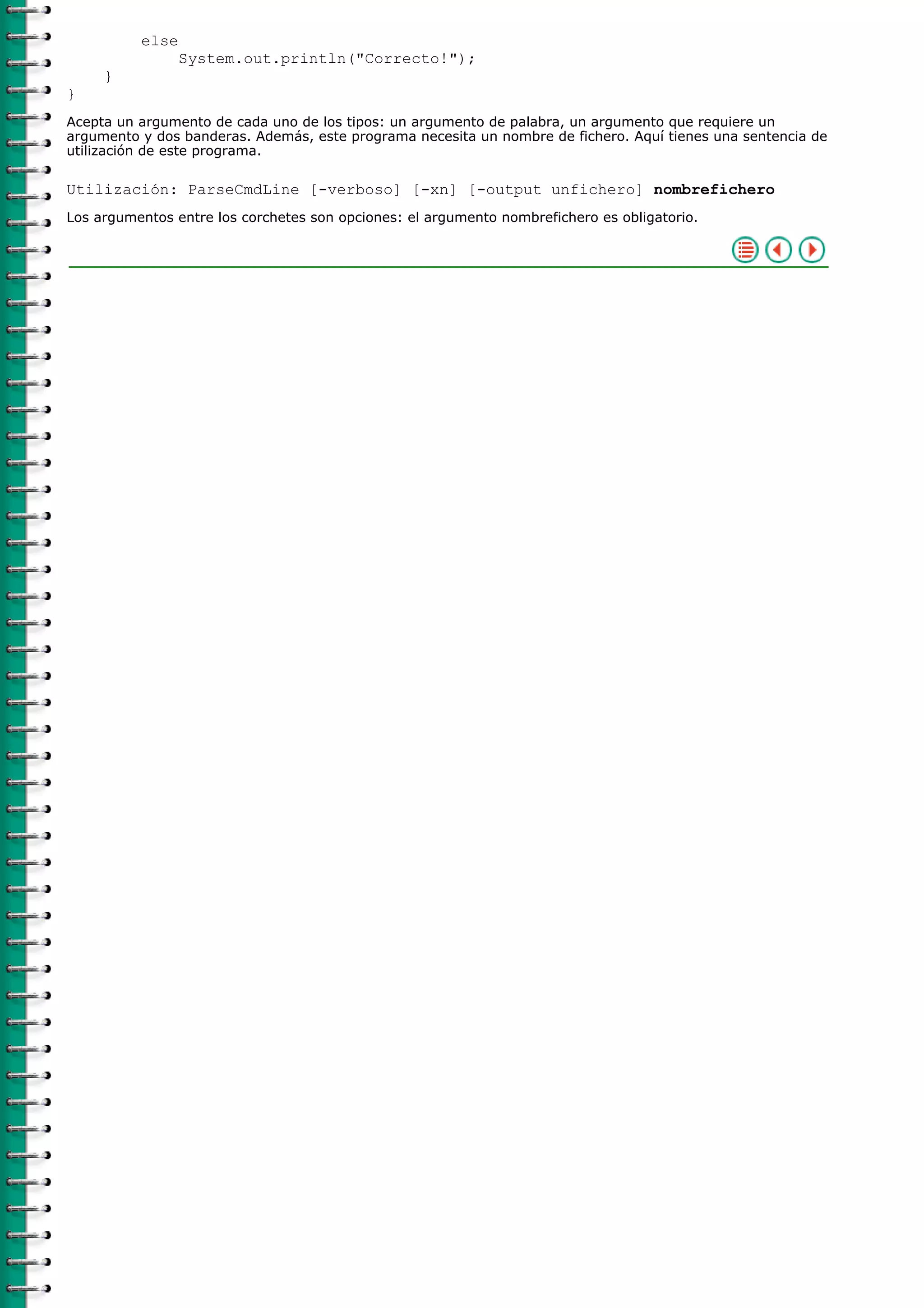 else
System.out.println("Correcto!");
}
}
Acepta un argumento de cada uno de los tipos: un argumento de palabra, un argumento que requiere un
argumento y dos banderas. Además, este programa necesita un nombre de fichero. Aquí tienes una sentencia de
utilización de este programa.
Utilización: ParseCmdLine [-verboso] [-xn] [-output unfichero] nombrefichero
Los argumentos entre los corchetes son opciones: el argumento nombrefichero es obligatorio.
 