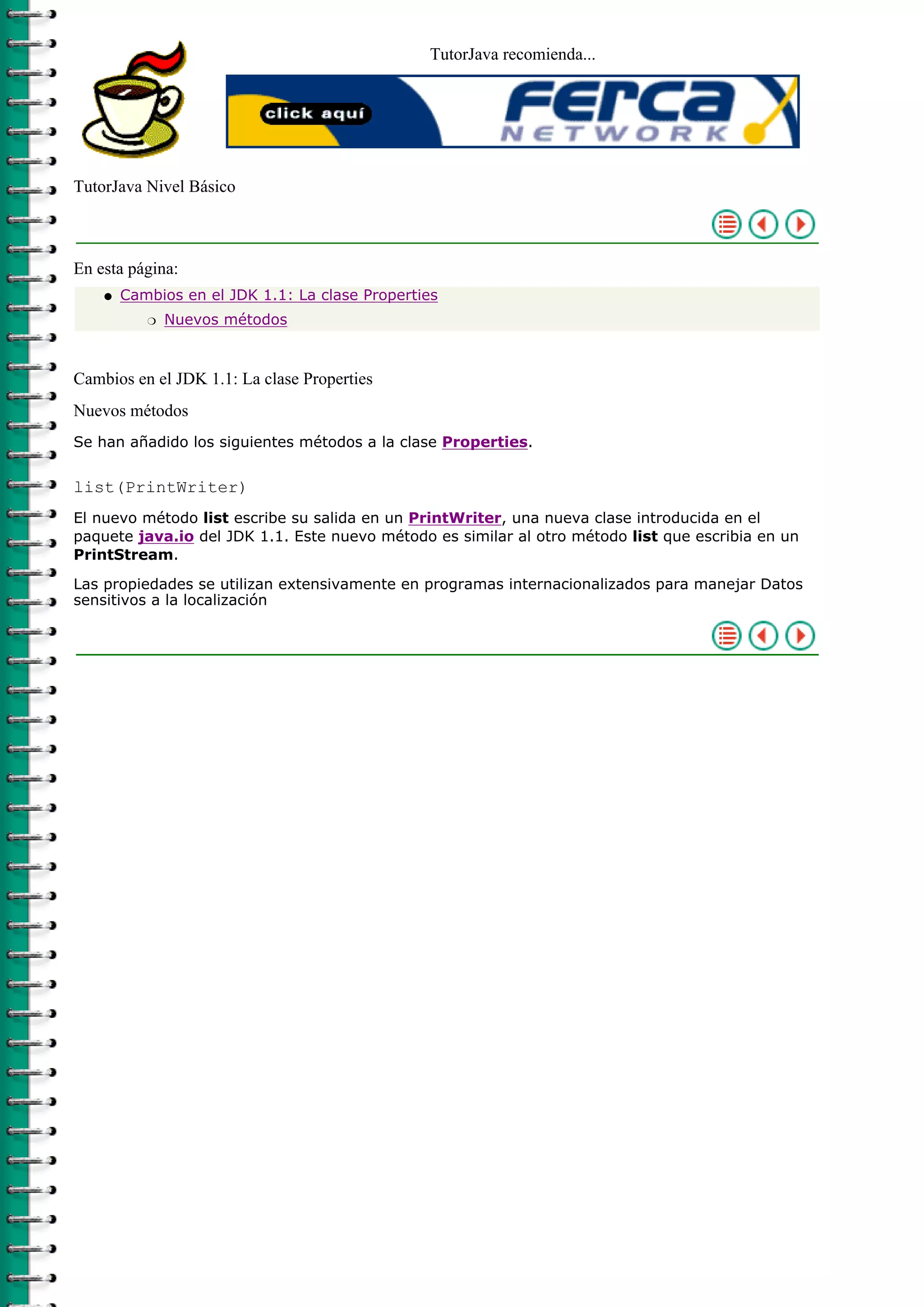 TutorJava recomienda...
TutorJava Nivel Básico
En esta página:
Cambios en el JDK 1.1: La clase Properties
Nuevos métodosr
q
Cambios en el JDK 1.1: La clase Properties
Nuevos métodos
Se han añadido los siguientes métodos a la clase Properties.
list(PrintWriter)
El nuevo método list escribe su salida en un PrintWriter, una nueva clase introducida en el
paquete java.io del JDK 1.1. Este nuevo método es similar al otro método list que escribia en un
PrintStream.
Las propiedades se utilizan extensivamente en programas internacionalizados para manejar Datos
sensitivos a la localización
 