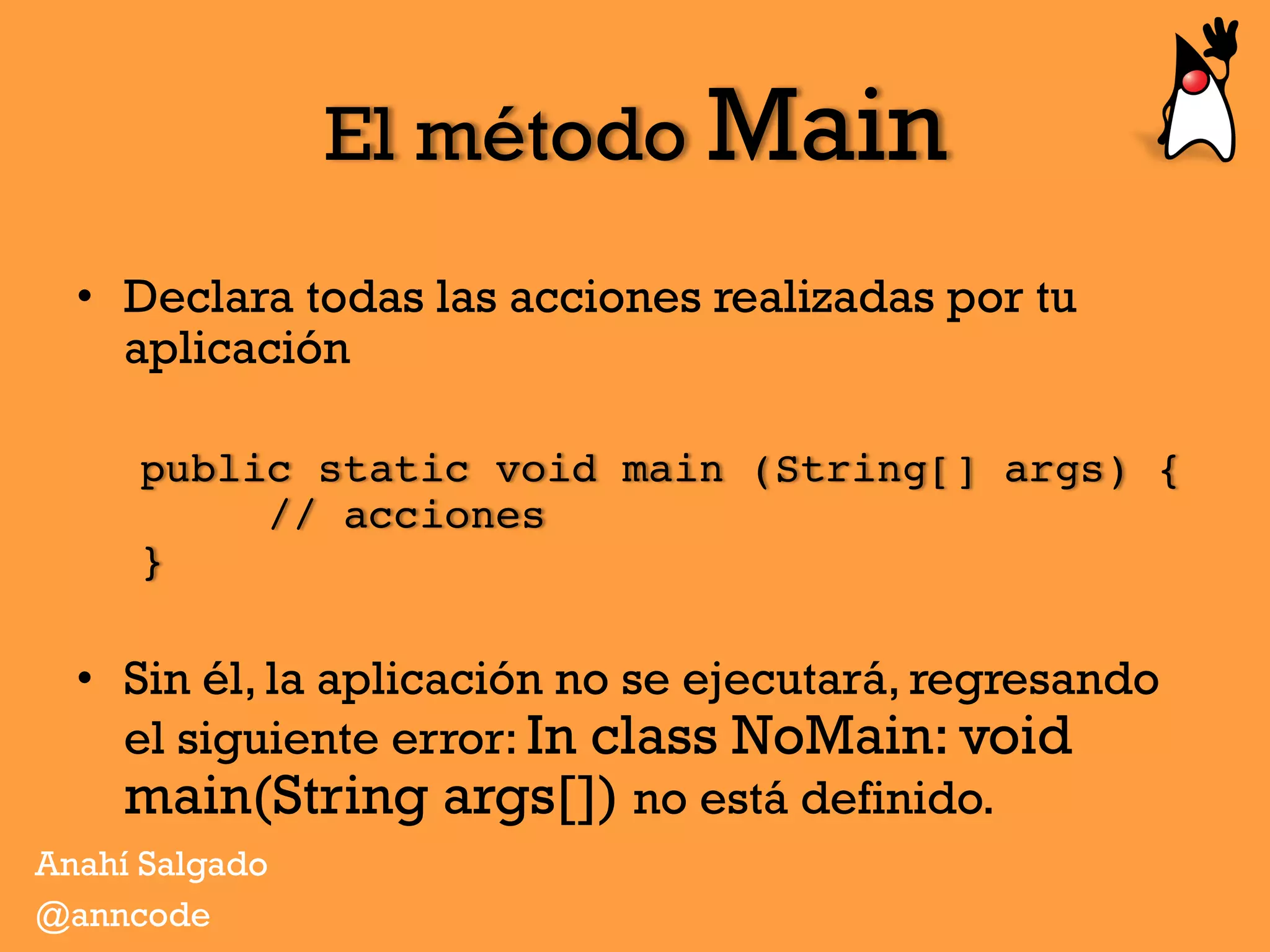 El método Main
•  Declara todas las acciones realizadas por tu
aplicación
public static void main (String[] args) { 
// acciones 
}
•  Sin él, la aplicación no se ejecutará, regresando
el siguiente error: In class NoMain: void
main(String args[]) no está definido.
Anahí Salgado
@anncode
 