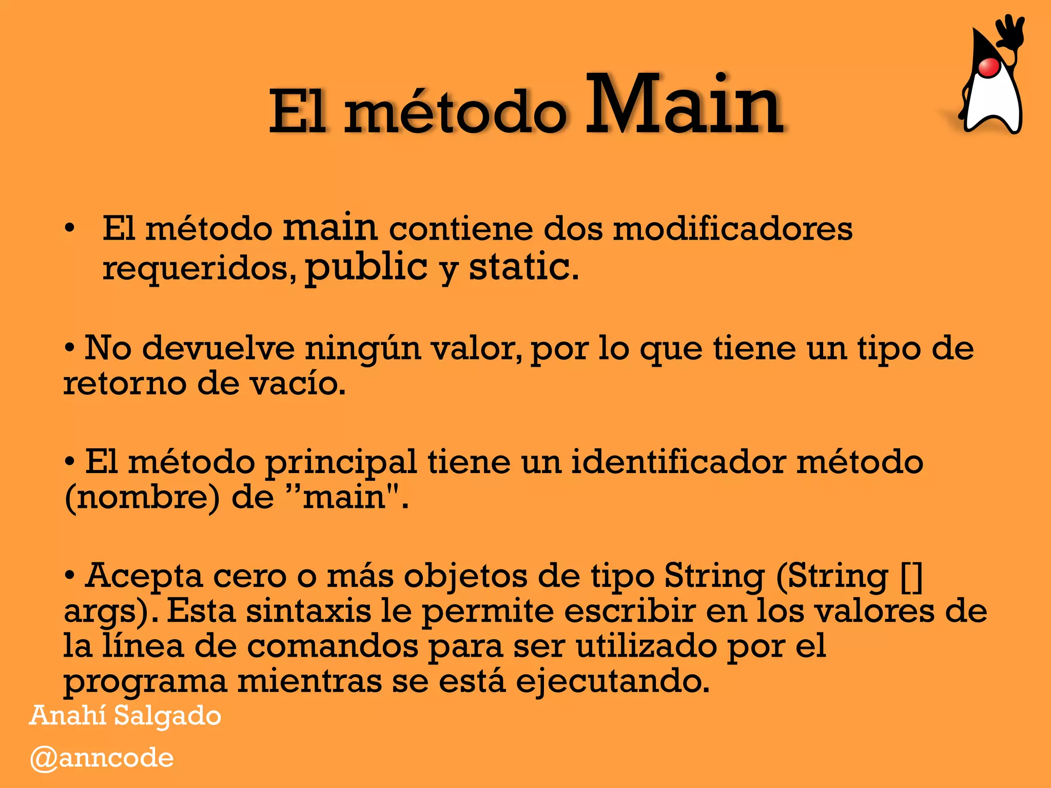 El método Main
•  El método main contiene dos modificadores
requeridos, public y static.
• No devuelve ningún valor, por lo que tiene un tipo de
retorno de vacío.
• El método principal tiene un identificador método
(nombre) de ”main".
• Acepta cero o más objetos de tipo String (String []
args). Esta sintaxis le permite escribir en los valores de
la línea de comandos para ser utilizado por el
programa mientras se está ejecutando.
Anahí Salgado
@anncode
 
