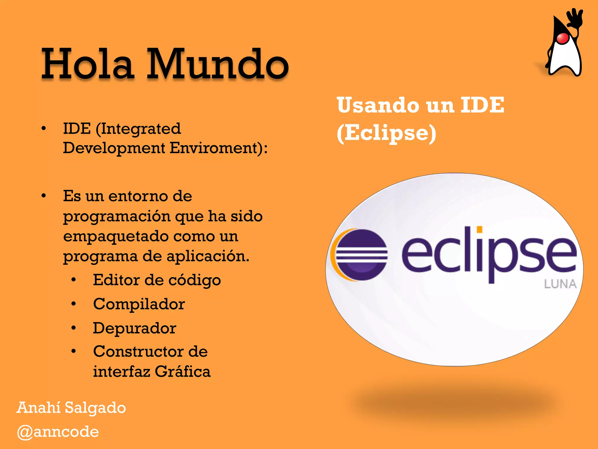 Usando un IDE
(Eclipse)•  IDE (Integrated
Development Enviroment):
•  Es un entorno de
programación que ha sido
empaquetado como un
programa de aplicación.
•  Editor de código
•  Compilador
•  Depurador
•  Constructor de
interfaz Gráfica
Hola Mundo
Anahí Salgado
@anncode
 