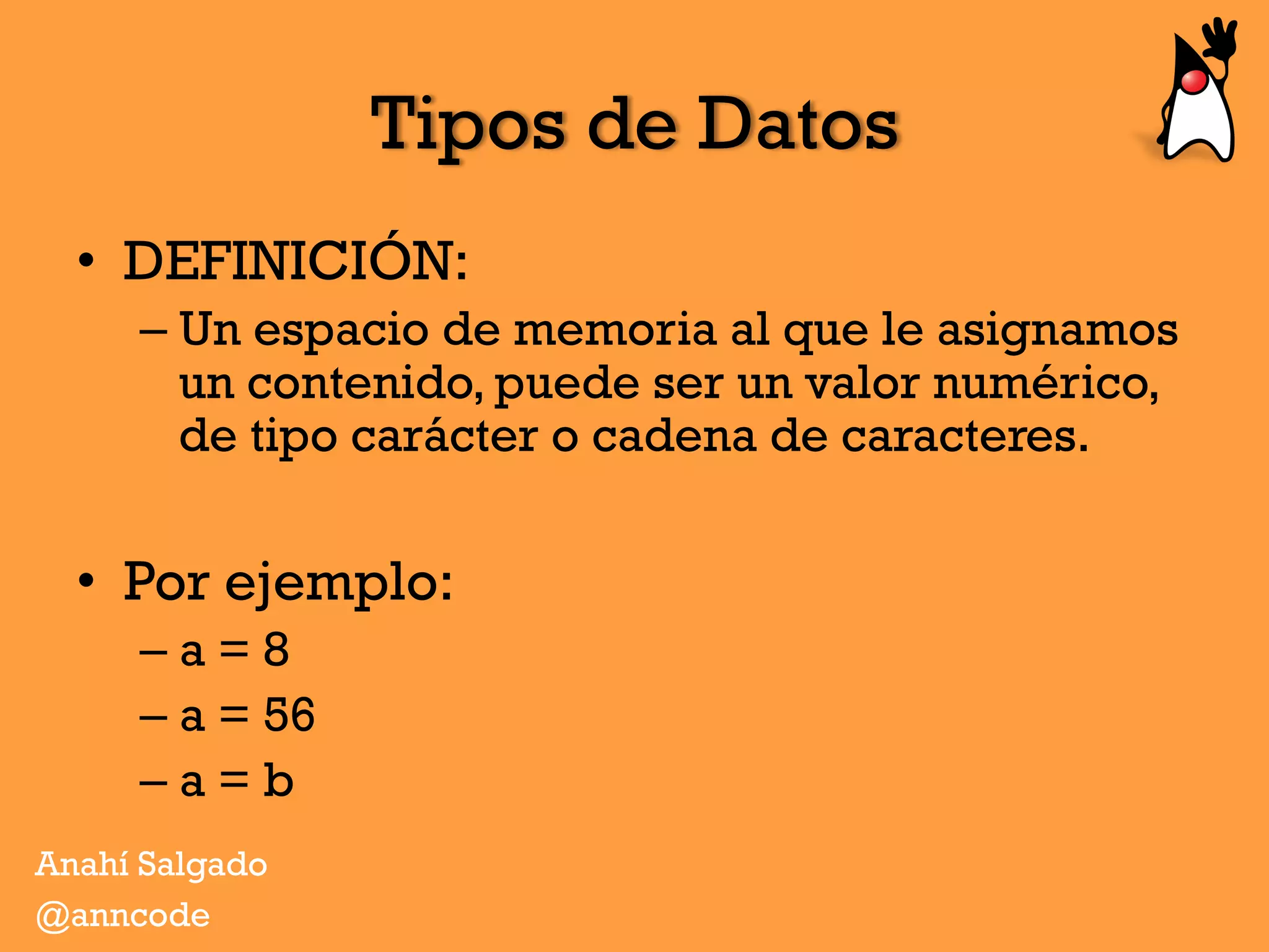 Tipos de Datos
•  DEFINICIÓN:
– Un espacio de memoria al que le asignamos
un contenido, puede ser un valor numérico,
de tipo carácter o cadena de caracteres.
•  Por ejemplo:
– a = 8
– a = 56
– a = b
Anahí Salgado
@anncode
 