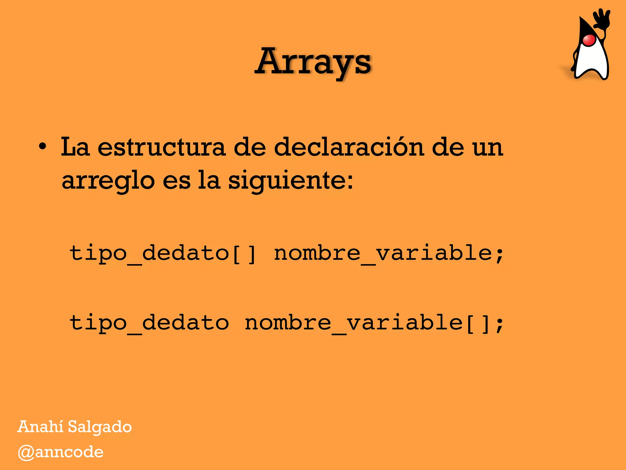 Arrays
•  La estructura de declaración de un
arreglo es la siguiente:
tipo_dedato[] nombre_variable;
tipo_dedato nombre_variable[];
Anahí Salgado
@anncode
 