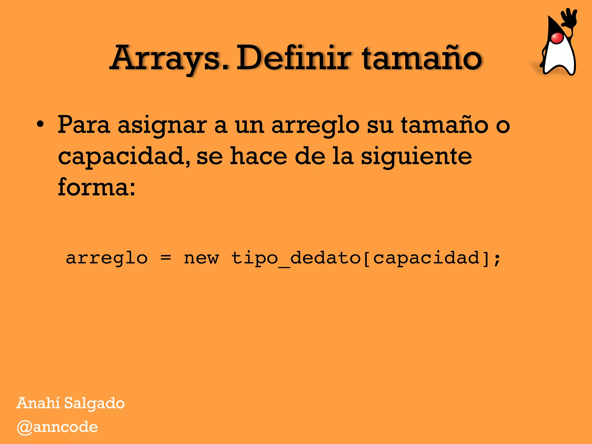 Arrays. Definir tamaño
•  Para asignar a un arreglo su tamaño o
capacidad, se hace de la siguiente
forma:
arreglo = new tipo_dedato[capacidad];
Anahí Salgado
@anncode
 