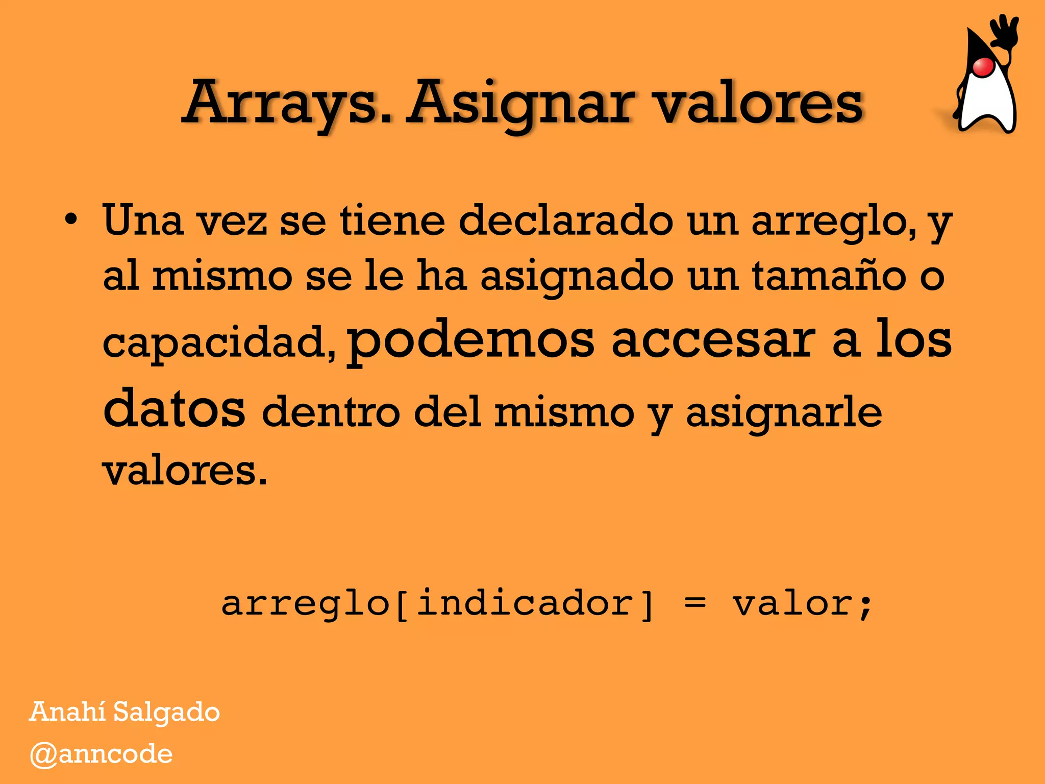 Arrays. Asignar valores
•  Una vez se tiene declarado un arreglo, y
al mismo se le ha asignado un tamaño o
capacidad, podemos accesar a los
datos dentro del mismo y asignarle
valores.
arreglo[indicador] = valor;
Anahí Salgado
@anncode
 