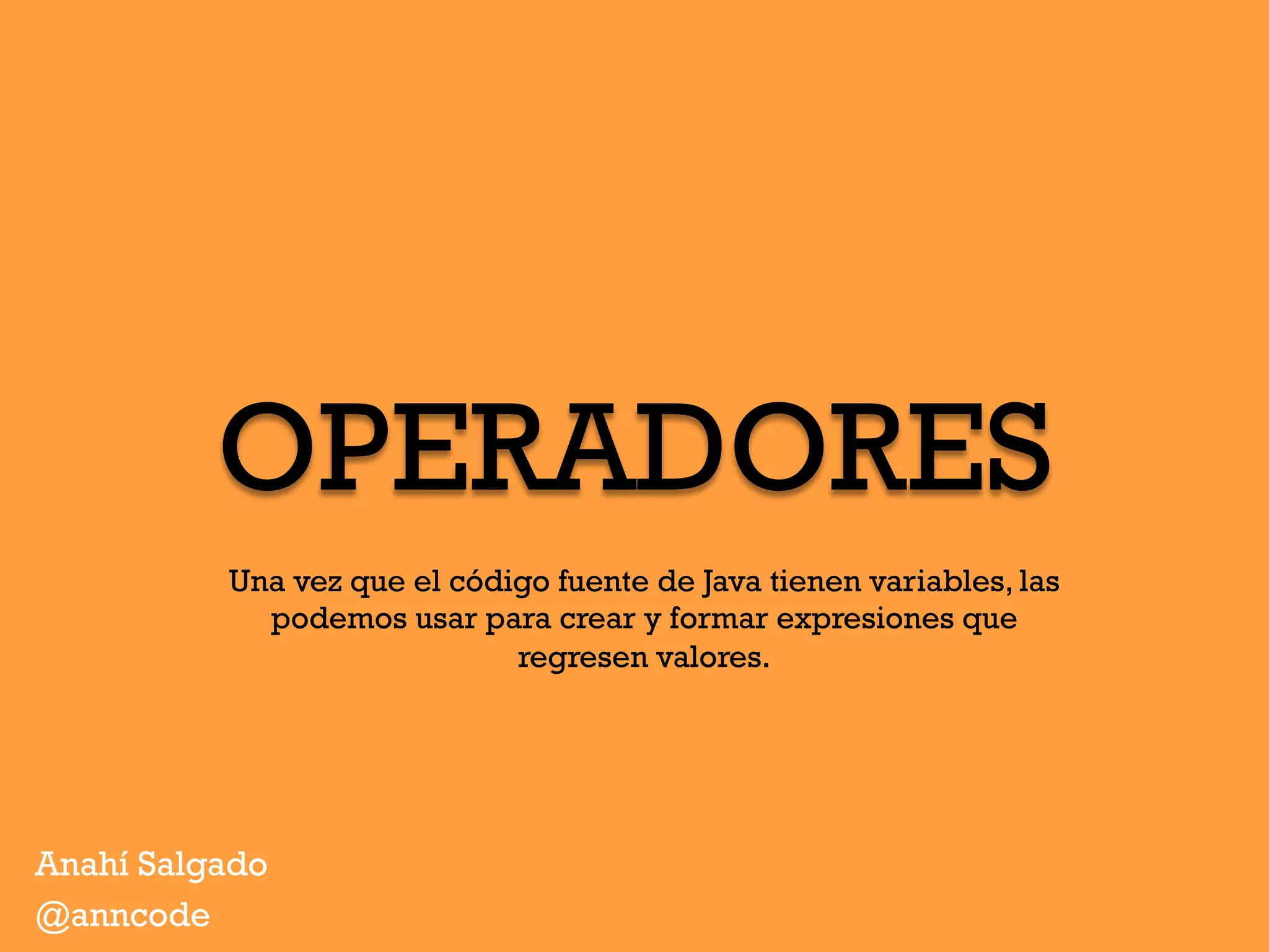 OPERADORES
Anahí Salgado
@anncode
Una vez que el código fuente de Java tienen variables, las
podemos usar para crear y formar expresiones que
regresen valores.
 