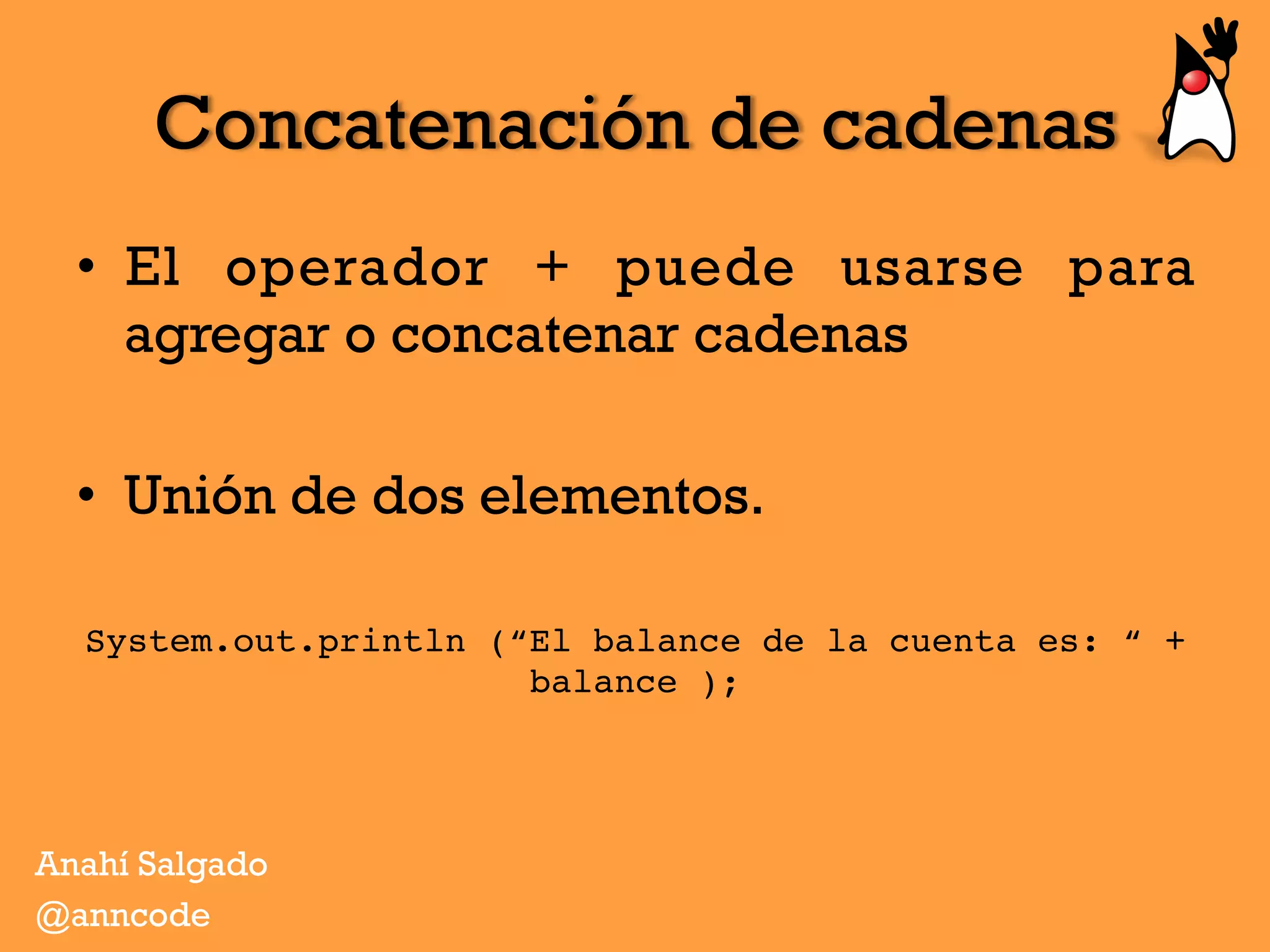 Concatenación de cadenas
•  El operador + puede usarse para
agregar o concatenar cadenas
•  Unión de dos elementos.
System.out.println (“El balance de la cuenta es: “ +
balance );
Anahí Salgado
@anncode
 
