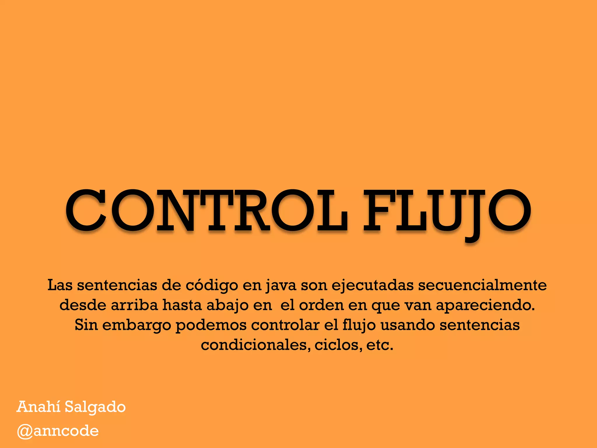 CONTROL FLUJO
Anahí Salgado
@anncode
Las sentencias de código en java son ejecutadas secuencialmente
desde arriba hasta abajo en el orden en que van apareciendo.
Sin embargo podemos controlar el flujo usando sentencias
condicionales, ciclos, etc.
 