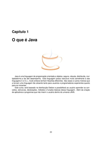Capítulo 1
O que é Java
Java é uma linguagem de programação orientada a objetos, segura, robusta, distribuída, mul-
tiplataforma e de alto desempenho. Esta linguagem possui estrutura muito semelhante à das
linguagens C e C++, muito embora tenham ﬁlosoﬁas diferentes. São esses e outros motivos que
a tornam uma linguagem tão atraente tanto para usuários e programadores experientes quanto
para os iniciantes.
Este curso, será baseado na distribuição Debian e possibilitará ao usuário aprender os con-
ceitos, estruturas, declarações, métodos e funções básicas dessa linguagem. Além da criação
de aplicativos e programas que irão inserir o usuário dentro do universo JAVA.
20
 