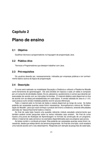 Capítulo 2
Plano de ensino
2.1 Objetivo
Qualiﬁcar técnicos e programadores na linguagem de programação Java.
2.2 Público Alvo
Técnicos e Programadores que desejam trabalhar com Java.
2.3 Pré-requisitos
Os usuários deverão ser, necessariamente, indicados por empresas públicas e ter conheci-
mento básico acerca da lógica de programação.
2.4 Descrição
O curso será realizado na modalidade Educação a Distância e utilizará a Plataforma Moodle
como ferramenta de aprendizagem. Ele será dividido em tópicos e cada um deles é composto
por um conjunto de atividades (lições, fóruns, glossários, questionários e outros) que deverão ser
executadas de acordo com as instruções fornecidas. O material didático está disponível on-line
de acordo com as datas pré-estabelecidas em cada tópico. A versão adotada do Java é a 1.5.0,
caso possua outra versão instalada poderão ocorrer poucas diferenças.
Todo o material está no formato de lições e estará disponível ao longo do curso. As lições
poderão ser acessadas quantas vezes forem necessárias. Aconselhamos a leitura de "Ambien-
tação do Moodle", para que você conheça o produto de Ensino a Distância, evitando diﬁculdades
advindas do "desconhecimento"sobre o mesmo.
Ao ﬁnal de cada lição haverá uma questão referente módulo estudado anteriormente que
também poderá conter perguntas sobre os textos indicados caso existam. No ﬁnal do curso
haverá uma prova de Avaliação de Aprendizagem no formato da construção de um programa.
Utilize o material de cada semana e os exemplos disponibilizados para se preparar para prova.
As lições contém o contéudo principal. Elas poderão ser acessadas quantas vezes forem ne-
cessárias, desde que esteja dentro da semana programada. Ao ﬁnal de uma lição, você receberá
uma nota de acordo com o seu desempenho. Responda com atenção às perguntas de cada lição,
21
 