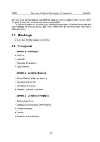 CDTC Centro de Difusão de Tecnologia e Conhecimento Brasil/DF
pois elas serão consideradas na sua nota ﬁnal. Caso sua nota numa determinada lição for menor
do que 6.0, sugerimos que você faça novamente esta lição.
Os instrutores estarão a sua disposição ao longo de todo curso. Qualquer dúvida deve ser
disponibilizada no fórum ou enviada por e-mail. Diariamente os monitores darão respostas e
esclarecimentos.
2.5 Metodologia
O curso está dividido da seguinte maneira:
2.6 Cronograma
Semana 1 - Introdução
• Histórico;
• Instalação;
• Introdução à linguagem;
• Tipos de Dados.
Semana 2 - Conceitos Básicos
• Classe, Objetos, Atributos e Métodos;
• Estruturas de Controle;
• E/S Teclado e Arquivos;
• Vetores e Cadeia de Caracteres.
Semana 3 - Conceitos Avançados
• Tratamento de Erros;
• Encapsulamento, Herança e Polimorﬁsmo;
• Interfaces Gráﬁcas;
• Threads;
• Avaliação de Aprendizagem.
22
 